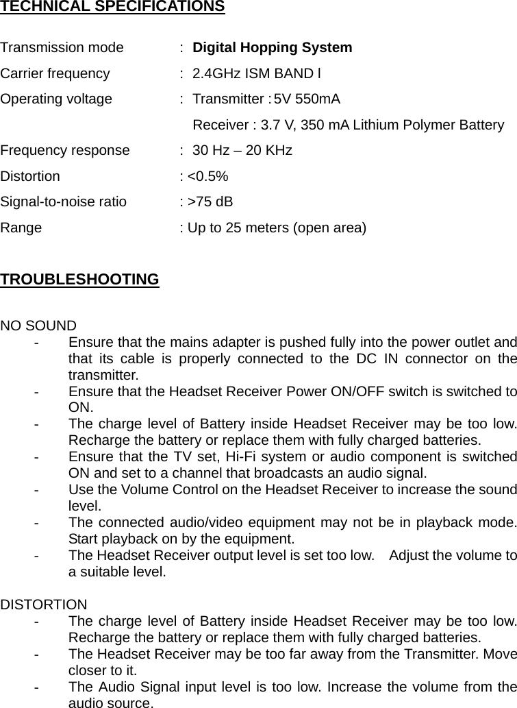 TECHNICAL SPECIFICATIONS  Transmission mode  :  Digital Hopping System   Carrier frequency    :   2.4GHz ISM BAND l Operating voltage    :  Transmitter : 5V 550mA Receiver : 3.7 V, 350 mA Lithium Polymer Battery Frequency response    :  30 Hz – 20 KHz Distortion   : &lt;0.5% Signal-to-noise ratio    : &gt;75 dB Range    : Up to 25 meters (open area)  TROUBLESHOOTING  NO SOUND -  Ensure that the mains adapter is pushed fully into the power outlet and that its cable is properly connected to the DC IN connector on the transmitter. -  Ensure that the Headset Receiver Power ON/OFF switch is switched to ON. -  The charge level of Battery inside Headset Receiver may be too low.  Recharge the battery or replace them with fully charged batteries. -  Ensure that the TV set, Hi-Fi system or audio component is switched ON and set to a channel that broadcasts an audio signal. -  Use the Volume Control on the Headset Receiver to increase the sound level. -  The connected audio/video equipment may not be in playback mode. Start playback on by the equipment. -  The Headset Receiver output level is set too low.    Adjust the volume to a suitable level.  DISTORTION -  The charge level of Battery inside Headset Receiver may be too low.  Recharge the battery or replace them with fully charged batteries. -  The Headset Receiver may be too far away from the Transmitter. Move closer to it. -  The Audio Signal input level is too low. Increase the volume from the audio source. 