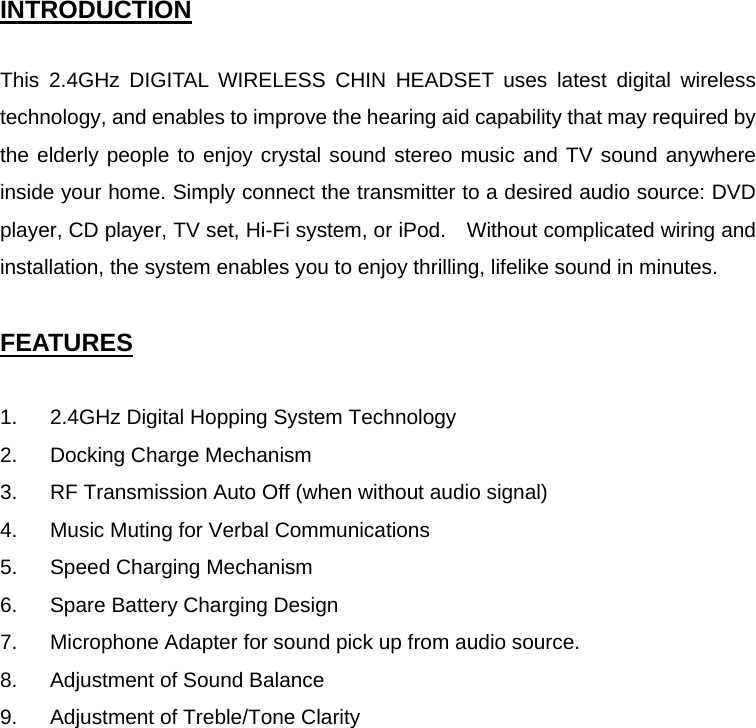 INTRODUCTION  This 2.4GHz DIGITAL WIRELESS CHIN HEADSET uses latest digital wireless technology, and enables to improve the hearing aid capability that may required by the elderly people to enjoy crystal sound stereo music and TV sound anywhere inside your home. Simply connect the transmitter to a desired audio source: DVD player, CD player, TV set, Hi-Fi system, or iPod.    Without complicated wiring and installation, the system enables you to enjoy thrilling, lifelike sound in minutes.  FEATURES  1.  2.4GHz Digital Hopping System Technology 2.  Docking Charge Mechanism 3.  RF Transmission Auto Off (when without audio signal) 4.  Music Muting for Verbal Communications 5.  Speed Charging Mechanism 6.  Spare Battery Charging Design 7.  Microphone Adapter for sound pick up from audio source. 8.  Adjustment of Sound Balance 9.  Adjustment of Treble/Tone Clarity   