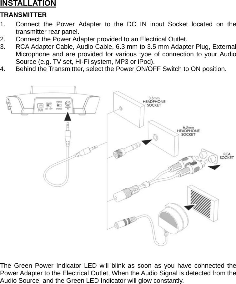 INSTALLATION TRANSMITTER 1.  Connect the Power Adapter to the DC IN input Socket located on the transmitter rear panel. 2.  Connect the Power Adapter provided to an Electrical Outlet. 3.  RCA Adapter Cable, Audio Cable, 6.3 mm to 3.5 mm Adapter Plug, External Microphone and are provided for various type of connection to your Audio Source (e.g. TV set, Hi-Fi system, MP3 or iPod). 4.  Behind the Transmittter, select the Power ON/OFF Switch to ON position.     The Green Power Indicator LED will blink as soon as you have connected the Power Adapter to the Electrical Outlet, When the Audio Signal is detected from the Audio Source, and the Green LED Indicator will glow constantly.           