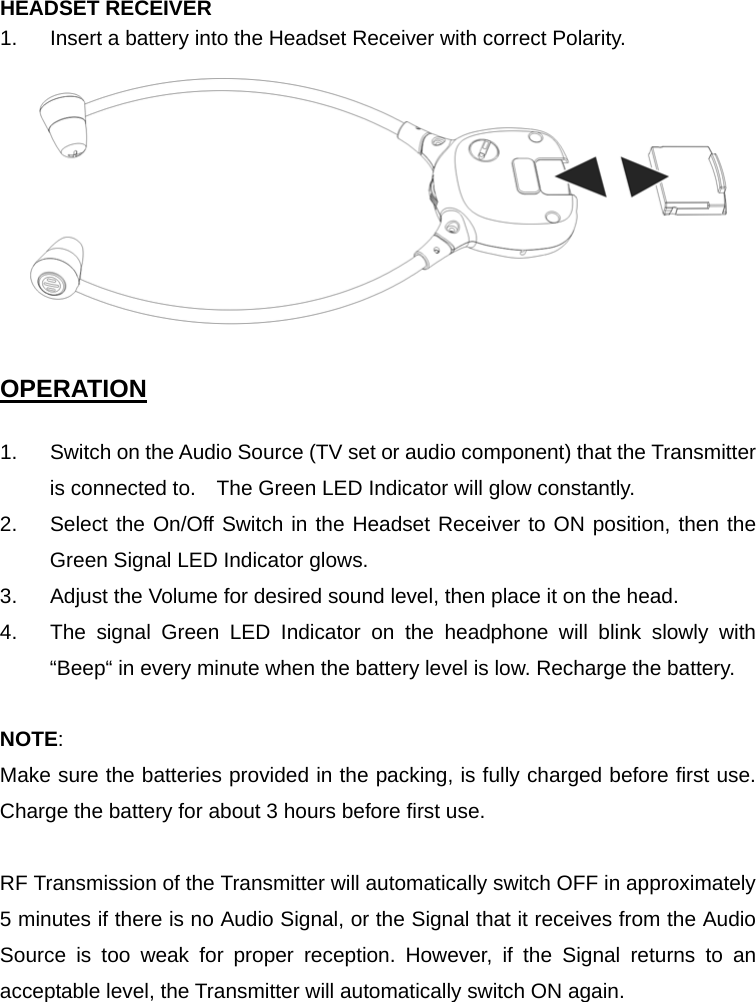 HEADSET RECEIVER 1.  Insert a battery into the Headset Receiver with correct Polarity.     OPERATION  1.  Switch on the Audio Source (TV set or audio component) that the Transmitter is connected to.    The Green LED Indicator will glow constantly. 2.  Select the On/Off Switch in the Headset Receiver to ON position, then the Green Signal LED Indicator glows. 3.  Adjust the Volume for desired sound level, then place it on the head. 4.  The signal Green LED Indicator on the headphone will blink slowly with “Beep“ in every minute when the battery level is low. Recharge the battery.  NOTE: Make sure the batteries provided in the packing, is fully charged before first use. Charge the battery for about 3 hours before first use.  RF Transmission of the Transmitter will automatically switch OFF in approximately 5 minutes if there is no Audio Signal, or the Signal that it receives from the Audio Source is too weak for proper reception. However, if the Signal returns to an acceptable level, the Transmitter will automatically switch ON again.   