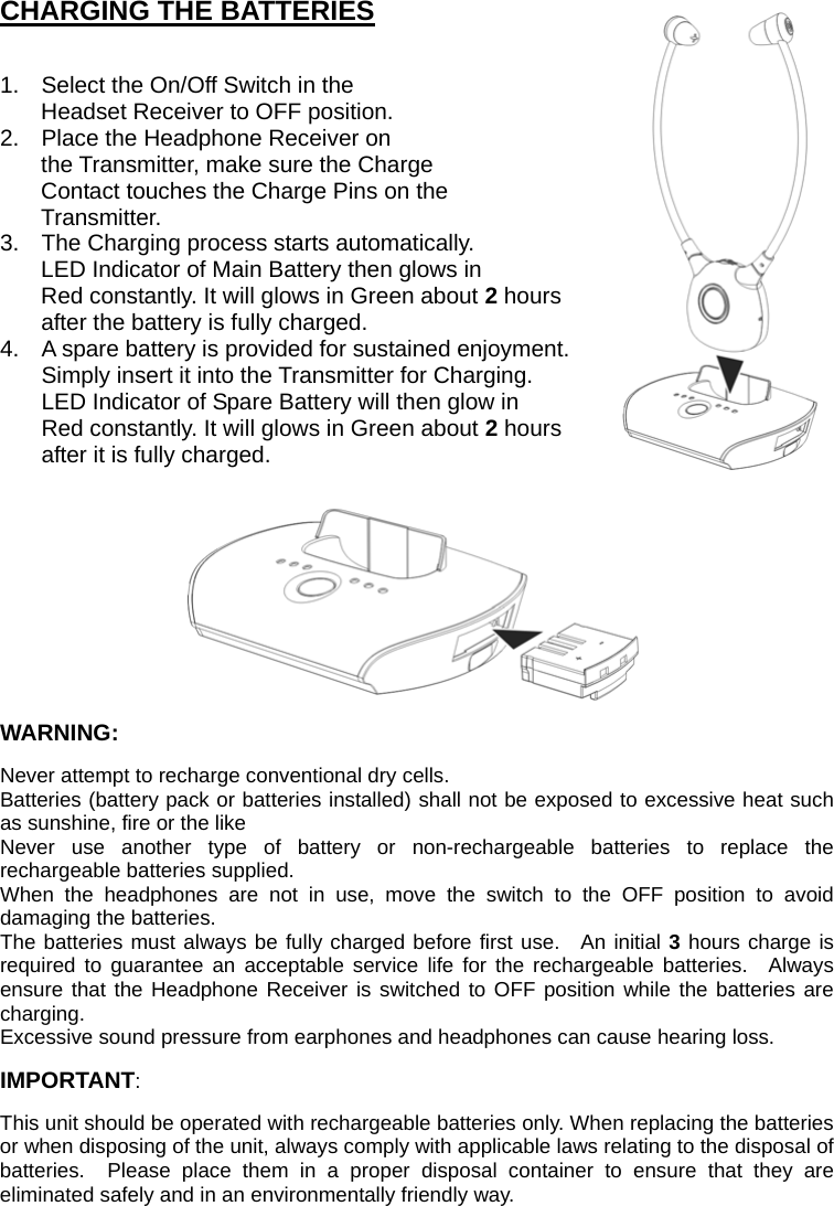 CHARGING THE BATTERIES  1.  Select the On/Off Switch in the Headset Receiver to OFF position. 2.  Place the Headphone Receiver on the Transmitter, make sure the Charge Contact touches the Charge Pins on the Transmitter. 3.  The Charging process starts automatically. LED Indicator of Main Battery then glows in Red constantly. It will glows in Green about 2 hours   after the battery is fully charged. 4.  A spare battery is provided for sustained enjoyment.   Simply insert it into the Transmitter for Charging.   LED Indicator of Spare Battery will then glow in   Red constantly. It will glows in Green about 2 hours after it is fully charged.         WARNING: Never attempt to recharge conventional dry cells.  Batteries (battery pack or batteries installed) shall not be exposed to excessive heat such as sunshine, fire or the like   Never use another type of battery or non-rechargeable batteries to replace the rechargeable batteries supplied.     When the headphones are not in use, move the switch to the OFF position to avoid damaging the batteries. The batteries must always be fully charged before first use.  An initial 3 hours charge is required to guarantee an acceptable service life for the rechargeable batteries.  Always ensure that the Headphone Receiver is switched to OFF position while the batteries are charging. Excessive sound pressure from earphones and headphones can cause hearing loss. IMPORTANT: This unit should be operated with rechargeable batteries only. When replacing the batteries or when disposing of the unit, always comply with applicable laws relating to the disposal of batteries.  Please place them in a proper disposal container to ensure that they are eliminated safely and in an environmentally friendly way. 