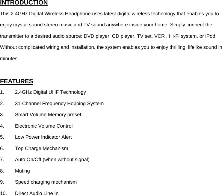 INTRODUCTION This 2.4GHz Digital Wireless Headphone uses latest digital wireless technology that enables you to enjoy crystal sound stereo music and TV sound anywhere inside your home. Simply connect the transmitter to a desired audio source: DVD player, CD player, TV set, VCR , Hi-Fi system, or iPod.   Without complicated wiring and installation, the system enables you to enjoy thrilling, lifelike sound in minutes.  FEATURES 1.  2.4GHz Digital UHF Technology 2.  31-Channel Frequency Hopping System 3.  Smart Volume Memory preset  4.  Electronic Volume Control 5.  Low Power Indicator Alert 6.  Top Charge Mechanism 7.  Auto On/Off (when without signal) 8. Muting 9. Speed charging mechanism   10.  Direct Audio Line In             
