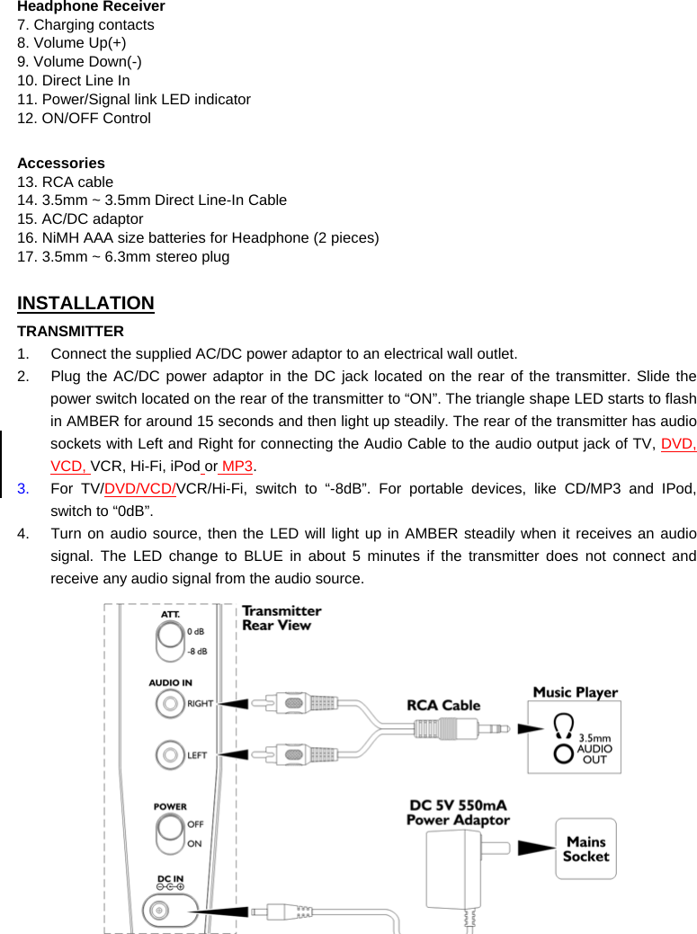 Headphone Receiver 7. Charging contacts 8. Volume Up(+) 9. Volume Down(-) 10. Direct Line In 11. Power/Signal link LED indicator 12. ON/OFF Control  Accessories 13. RCA cable 14. 3.5mm ~ 3.5mm Direct Line-In Cable 15. AC/DC adaptor 16. NiMH AAA size batteries for Headphone (2 pieces) 17. 3.5mm ~ 6.3mm stereo plug  INSTALLATION TRANSMITTER 1.  Connect the supplied AC/DC power adaptor to an electrical wall outlet. 2.  Plug the AC/DC power adaptor in the DC jack located on the rear of the transmitter. Slide the power switch located on the rear of the transmitter to “ON”. The triangle shape LED starts to flash in AMBER for around 15 seconds and then light up steadily. The rear of the transmitter has audio sockets with Left and Right for connecting the Audio Cable to the audio output jack of TV, DVD, VCD, VCR, Hi-Fi, iPod or MP3.  3.  For TV/DVD/VCD/VCR/Hi-Fi, switch to “-8dB”. For portable devices, like CD/MP3 and IPod, switch to “0dB”. 4.  Turn on audio source, then the LED will light up in AMBER steadily when it receives an audio signal. The LED change to BLUE in about 5 minutes if the transmitter does not connect and receive any audio signal from the audio source.   