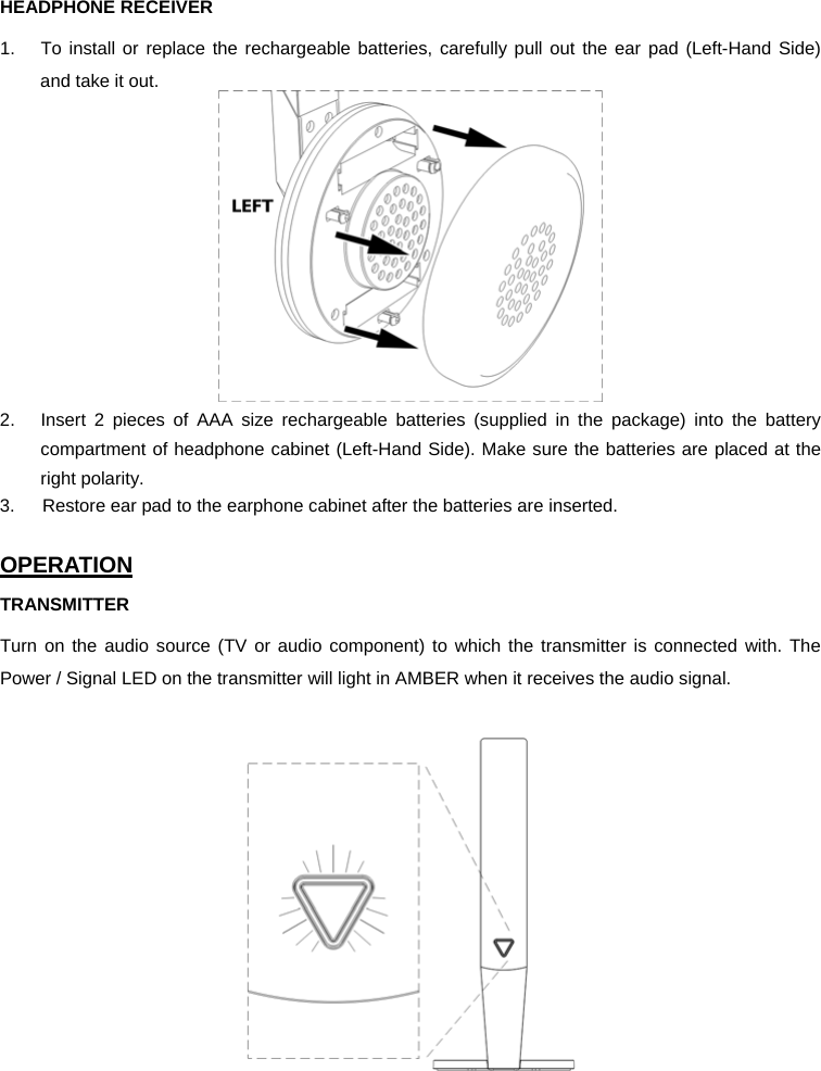 HEADPHONE RECEIVER 1.  To install or replace the rechargeable batteries, carefully pull out the ear pad (Left-Hand Side)  and take it out.  2.  Insert 2 pieces of AAA size rechargeable batteries (supplied in the package) into the battery compartment of headphone cabinet (Left-Hand Side). Make sure the batteries are placed at the right polarity. 3.      Restore ear pad to the earphone cabinet after the batteries are inserted.  OPERATION TRANSMITTER Turn on the audio source (TV or audio component) to which the transmitter is connected with. The Power / Signal LED on the transmitter will light in AMBER when it receives the audio signal.      