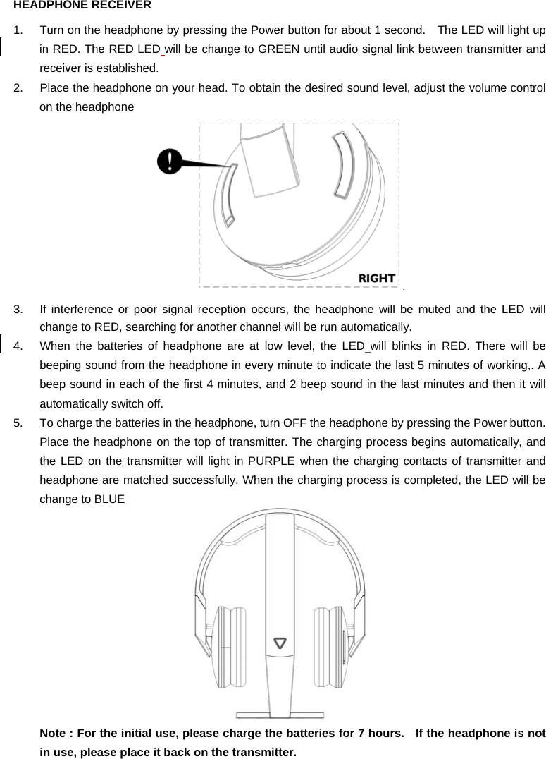 HEADPHONE RECEIVER 1.  Turn on the headphone by pressing the Power button for about 1 second.    The LED will light up in RED. The RED LED will be change to GREEN until audio signal link between transmitter and receiver is established. 2.  Place the headphone on your head. To obtain the desired sound level, adjust the volume control on the headphone . 3.  If interference or poor signal reception occurs, the headphone will be muted and the LED will change to RED, searching for another channel will be run automatically.   4.  When the batteries of headphone are at low level, the LED will blinks in RED. There will be beeping sound from the headphone in every minute to indicate the last 5 minutes of working,. A beep sound in each of the first 4 minutes, and 2 beep sound in the last minutes and then it will automatically switch off.   5.  To charge the batteries in the headphone, turn OFF the headphone by pressing the Power button. Place the headphone on the top of transmitter. The charging process begins automatically, and the LED on the transmitter will light in PURPLE when the charging contacts of transmitter and headphone are matched successfully. When the charging process is completed, the LED will be change to BLUE  Note : For the initial use, please charge the batteries for 7 hours.   If the headphone is not in use, please place it back on the transmitter.  