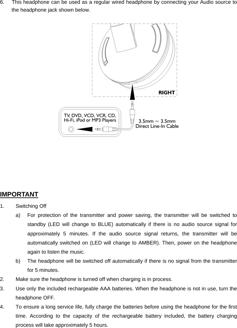 6.  This headphone can be used as a regular wired headphone by connecting your Audio source to the headphone jack shown below.        IMPORTANT 1. Switching Off a)  For protection of the transmitter and power saving, the transmitter will be switched to standby (LED will change to BLUE) automatically if there is no audio source signal for approximately 5 minutes. If the audio source signal returns, the transmitter will be automatically switched on (LED will change to AMBER). Then, power on the headphone again to listen the music. b)  The headphone will be switched off automatically if there is no signal from the transmitter for 5 minutes. 2.    Make sure the headphone is turned off when charging is in process. 3.    Use only the included rechargeable AAA batteries. When the headphone is not in use, turn the headphone OFF. 4.    To ensure a long service life, fully charge the batteries before using the headphone for the first time. According to the capacity of the rechargeable battery included, the battery charging process will take approximately 5 hours.   