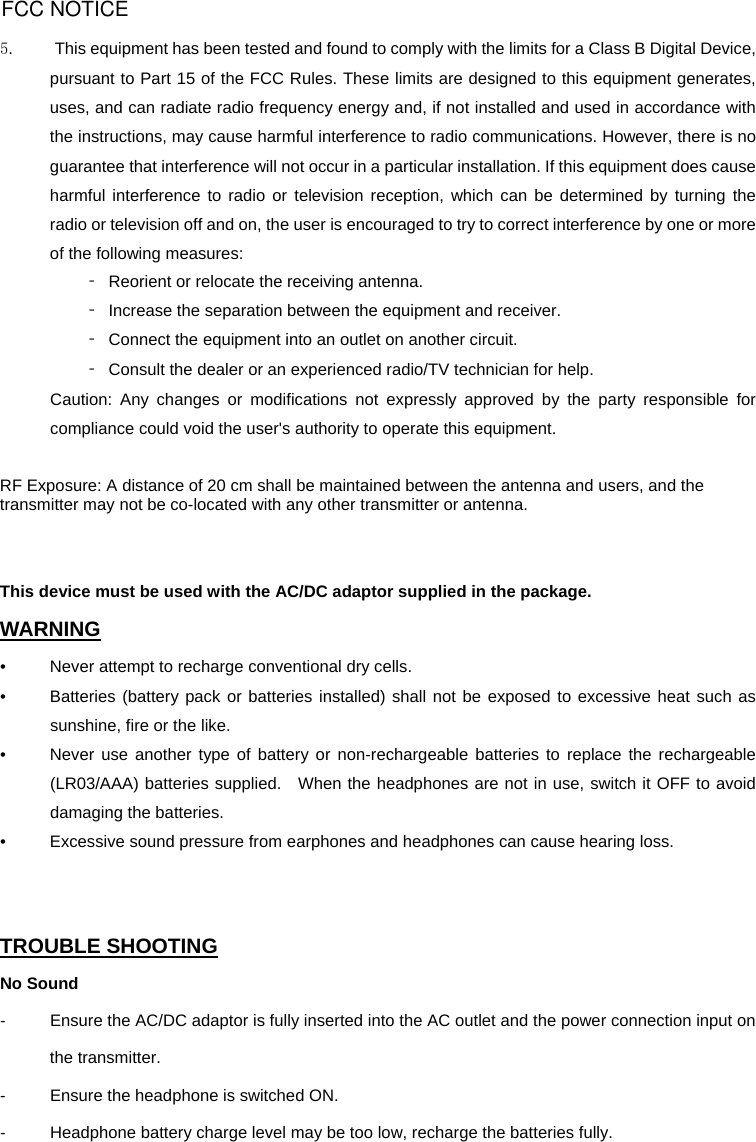 5.          This equipment has been tested and found to comply with the limits for a Class B Digital Device, pursuant to Part 15 of the FCC Rules. These limits are designed to this equipment generates, uses, and can radiate radio frequency energy and, if not installed and used in accordance with the instructions, may cause harmful interference to radio communications. However, there is no guarantee that interference will not occur in a particular installation. If this equipment does cause harmful interference to radio or television reception, which can be determined by turning the radio or television off and on, the user is encouraged to try to correct interference by one or more of the following measures: ‐  Reorient or relocate the receiving antenna. ‐  Increase the separation between the equipment and receiver. ‐  Connect the equipment into an outlet on another circuit. ‐  Consult the dealer or an experienced radio/TV technician for help. Caution: Any changes or modifications not expressly approved by the party responsible for compliance could void the user&apos;s authority to operate this equipment.  RF Exposure: A distance of 20 cm shall be maintained between the antenna and users, and the transmitter may not be co-located with any other transmitter or antenna.   This device must be used with the AC/DC adaptor supplied in the package. WARNING •  Never attempt to recharge conventional dry cells.  •  Batteries (battery pack or batteries installed) shall not be exposed to excessive heat such as sunshine, fire or the like.   •  Never use another type of battery or non-rechargeable batteries to replace the rechargeable (LR03/AAA) batteries supplied.   When the headphones are not in use, switch it OFF to avoid damaging the batteries. •  Excessive sound pressure from earphones and headphones can cause hearing loss.   TROUBLE SHOOTING No Sound -  Ensure the AC/DC adaptor is fully inserted into the AC outlet and the power connection input on the transmitter. -  Ensure the headphone is switched ON. -  Headphone battery charge level may be too low, recharge the batteries fully. FCC NOTICE