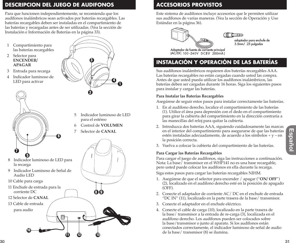 30 31EspañolDESCRIPCION DEL JUEGO DE AUDIFONOSPara que funcionen independientemente, se recomienda que los audífonos inalámbricos sean activados por baterías recargables. Las baterías recargables deben ser instaladas en el compartimiento de las baterías y recargadas antes de ser utilizadas. (Vea la sección de Instalación e Información de Baterías en la página 33).ACCESORIOS PROVISTOSEste sistema de audífonos incluye accesorios que le permiten utilizar sus audífonos de varias maneras. (Vea la sección de Operación y Uso Estándar en la página 36).INSTALACIÓN Y OPERACIÓN DE LAS BATERÍASSus audífonos inalámbricos requieren dos baterías recargables AAA. Las baterías recargables no están cargadas cuando usted las compra. Antes de que usted pueda utilizar los audífonos inalámbricos, las baterías deben ser cargadas durante 16 horas. Siga los siguientes pasos para instalar y cargar las baterías.Para Instalar las Baterías RecargablesAsegúrese de seguir estos pasos para instalar correctamente las baterías.1.   En al audífono derecho, localice el compartimiento de las baterías (1). Utilice el área para depresión con el dedo en el compartimiento para girar la cubierta del compartimiento en la dirección contraria a las manecillas del reloj para quitar la cubierta.2.   Introduzca dos baterías AAA, siguiendo cuidadosamente las marcas en el interior del compartimiento para asegurarse de que las baterías estén instaladas adecuadamente, de acuerdo a los símbolos + y – en la posición correcta.3.   Vuelva a colocar la cubierta del compartimiento de las baterías.Para Cargar las Baterías RecargablesPara cargar el juego de audífonos, siga las instrucciones a continuación. Nota: La base/ transmisor en el WHP141 no es una base recargable, pero usted puede colocar los audífonos en ella durante la recarga. Siga estos pasos para cargar las baterías recargables NIHM.1.   Asegúrese de que el selector para encender / apagar (“ON/ OFF”) (2), localizado en el audífono derecho esté en la posición de apagado (OFF).2.   Conecte el adaptador de corriente AC/ DC en el enchufe de entrada “DC IN” (11), localizado en la parte trasera de la base/ transmisor.3.   Conecte el adaptador en el enchufe eléctrico.4.   Conecte el cable de carga (10), localizado en la parte trasera de la base/ transmisor a la entrada de re-carga (3), localizada en el audífono derecho. Los audífonos pueden ser colocados sobre la base/transmisor o junto al aparato. Si los audífonos están conectados correctamente, el indicador luminoso de señal de audio de la base/ transmisor (8) se ilumina.8   Indicador luminoso de LED para la recarga9   Indicador Luminoso de Señal de Audio LED10 Cable para carga11 Enchufe de entrada para la corriente DC12 Selector de CANAL13 Cable de entrada   para audio1234567981011 12 131   Compartimiento para las baterías recargables2   Selector para ENCENDER/ APAGAR3   Entrada para recarga4   Indicador luminoso de LED para activar5   Indicador luminoso de LED para el estéreo6   Control de VOLUMEN7   Selector de CANALadaptador para enchufe de 3.5mm/ .25 pulgadasAdaptador de fuente de corriente principal(AC/DC: 120 V ~ 60 Hz, 12 V = 150 mA)8V=200mA