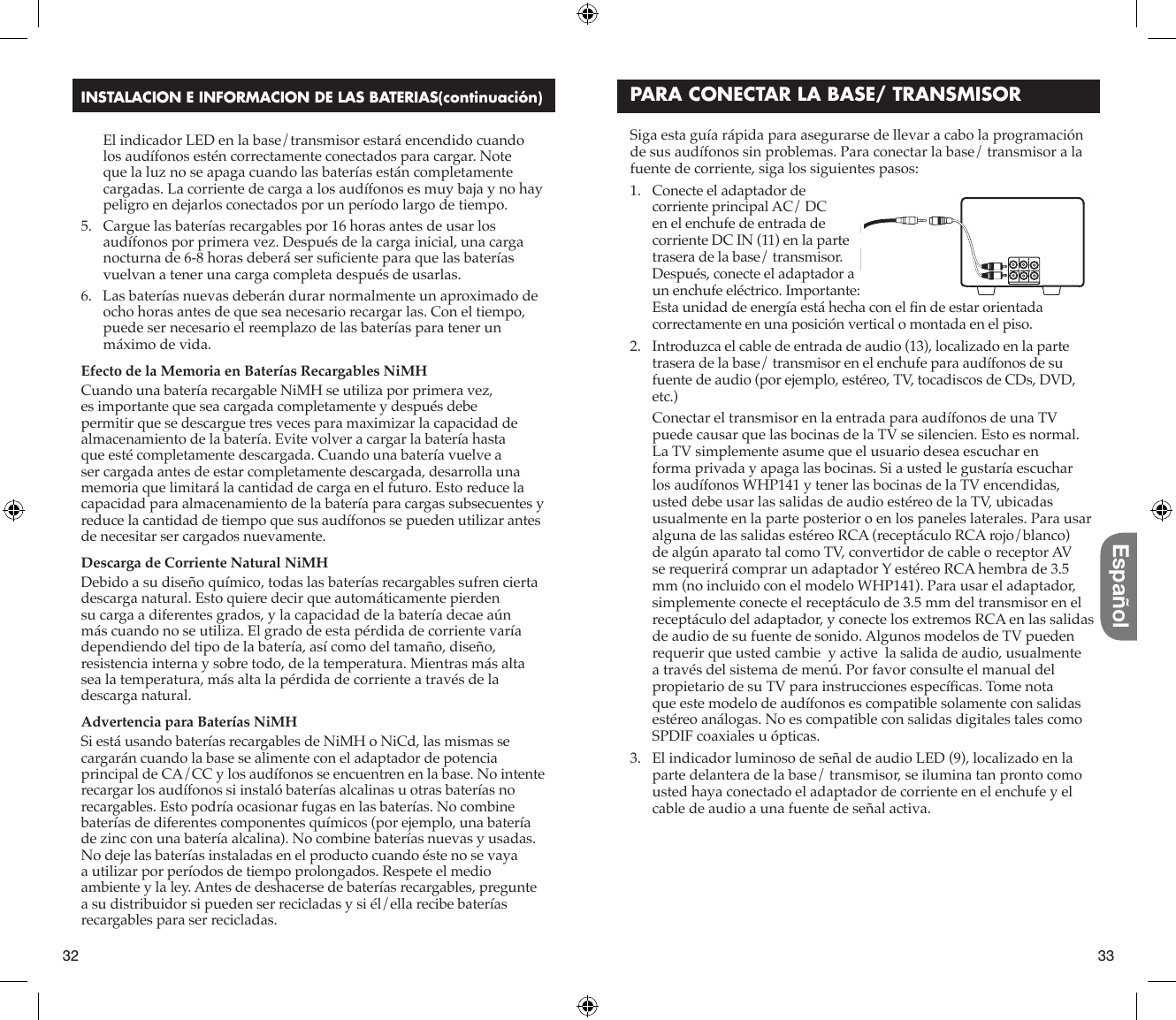 32 33EspañolINSTALACION E INFORMACION DE LAS BATERIAS(continuación)   El indicador LED en la base/transmisor estará encendido cuando los audífonos estén correctamente conectados para cargar. Note que la luz no se apaga cuando las baterías están completamente cargadas. La corriente de carga a los audífonos es muy baja y no hay peligro en dejarlos conectados por un período largo de tiempo. 5.   Cargue las baterías recargables por 16 horas antes de usar los audífonos por primera vez. Después de la carga inicial, una carga nocturna de 6-8 horas deberá ser suﬁ ciente para que las baterías vuelvan a tener una carga completa después de usarlas.6.   Las baterías nuevas deberán durar normalmente un aproximado de ocho horas antes de que sea necesario recargar las. Con el tiempo, puede ser necesario el reemplazo de las baterías para tener un máximo de vida.Efecto de la Memoria en Baterías Recargables NiMHCuando una batería recargable NiMH se utiliza por primera vez, es importante que sea cargada completamente y después debe permitir que se descargue tres veces para maximizar la capacidad de almacenamiento de la batería. Evite volver a cargar la batería hasta que esté completamente descargada. Cuando una batería vuelve a ser cargada antes de estar completamente descargada, desarrolla una memoria que limitará la cantidad de carga en el futuro. Esto reduce la capacidad para almacenamiento de la batería para cargas subsecuentes y reduce la cantidad de tiempo que sus audífonos se pueden utilizar antes de necesitar ser cargados nuevamente.Descarga de Corriente Natural NiMHDebido a su diseño químico, todas las baterías recargables sufren cierta descarga natural. Esto quiere decir que automáticamente pierden su carga a diferentes grados, y la capacidad de la batería decae aún más cuando no se utiliza. El grado de esta pérdida de corriente varía dependiendo del tipo de la batería, así como del tamaño, diseño, resistencia interna y sobre todo, de la temperatura. Mientras más alta sea la temperatura, más alta la pérdida de corriente a través de la descarga natural.Advertencia para Baterías NiMHSi está usando baterías recargables de NiMH o NiCd, las mismas se cargarán cuando la base se alimente con el adaptador de potencia principal de CA/CC y los audífonos se encuentren en la base. No intente recargar los audífonos si instaló baterías alcalinas u otras baterías no recargables. Esto podría ocasionar fugas en las baterías. No combine baterías de diferentes componentes químicos (por ejemplo, una batería de zinc con una batería alcalina). No combine baterías nuevas y usadas. No deje las baterías instaladas en el producto cuando éste no se vaya a utilizar por períodos de tiempo prolongados. Respete el medio ambiente y la ley. Antes de deshacerse de baterías recargables, pregunte a su distribuidor si pueden ser recicladas y si él/ella recibe baterías recargables para ser recicladas.Siga esta guía rápida para asegurarse de llevar a cabo la programación de sus audífonos sin problemas. Para conectar la base/ transmisor a la fuente de corriente, siga los siguientes pasos:1.   Conecte el adaptador de corriente principal AC/ DC en el enchufe de entrada de corriente DC IN (11) en la parte trasera de la base/ transmisor. Después, conecte el adaptador a un enchufe eléctrico. Importante: Esta unidad de energía está hecha con el ﬁ n de estar orientada correctamente en una posición vertical o montada en el piso.2.   Introduzca el cable de entrada de audio (13), localizado en la parte trasera de la base/ transmisor en el enchufe para audífonos de su fuente de audio (por ejemplo, estéreo, TV, tocadiscos de CDs, DVD, etc.)   Conectar el transmisor en la entrada para audífonos de una TV puede causar que las bocinas de la TV se silencien. Esto es normal. La TV simplemente asume que el usuario desea escuchar en forma privada y apaga las bocinas. Si a usted le gustaría escuchar los audífonos WHP141 y tener las bocinas de la TV encendidas, usted debe usar las salidas de audio estéreo de la TV, ubicadas usualmente en la parte posterior o en los paneles laterales. Para usar alguna de las salidas estéreo RCA (receptáculo RCA rojo/blanco) de algún aparato tal como TV, convertidor de cable o receptor AV se requerirá comprar un adaptador Y estéreo RCA hembra de 3.5 mm (no incluido con el modelo WHP141). Para usar el adaptador, simplemente conecte el receptáculo de 3.5 mm del transmisor en el receptáculo del adaptador, y conecte los extremos RCA en las salidas de audio de su fuente de sonido. Algunos modelos de TV pueden requerir que usted cambie  y active  la salida de audio, usualmente a través del sistema de menú. Por favor consulte el manual del propietario de su TV para instrucciones especíﬁ cas. Tome nota que este modelo de audífonos es compatible solamente con salidas estéreo análogas. No es compatible con salidas digitales tales como SPDIF coaxiales u ópticas.    3.   El indicador luminoso de señal de audio LED (9), localizado en la parte delantera de la base/ transmisor, se ilumina tan pronto como usted haya conectado el adaptador de corriente en el enchufe y el cable de audio a una fuente de señal activa.PARA CONECTAR LA BASE/ TRANSMISOR
