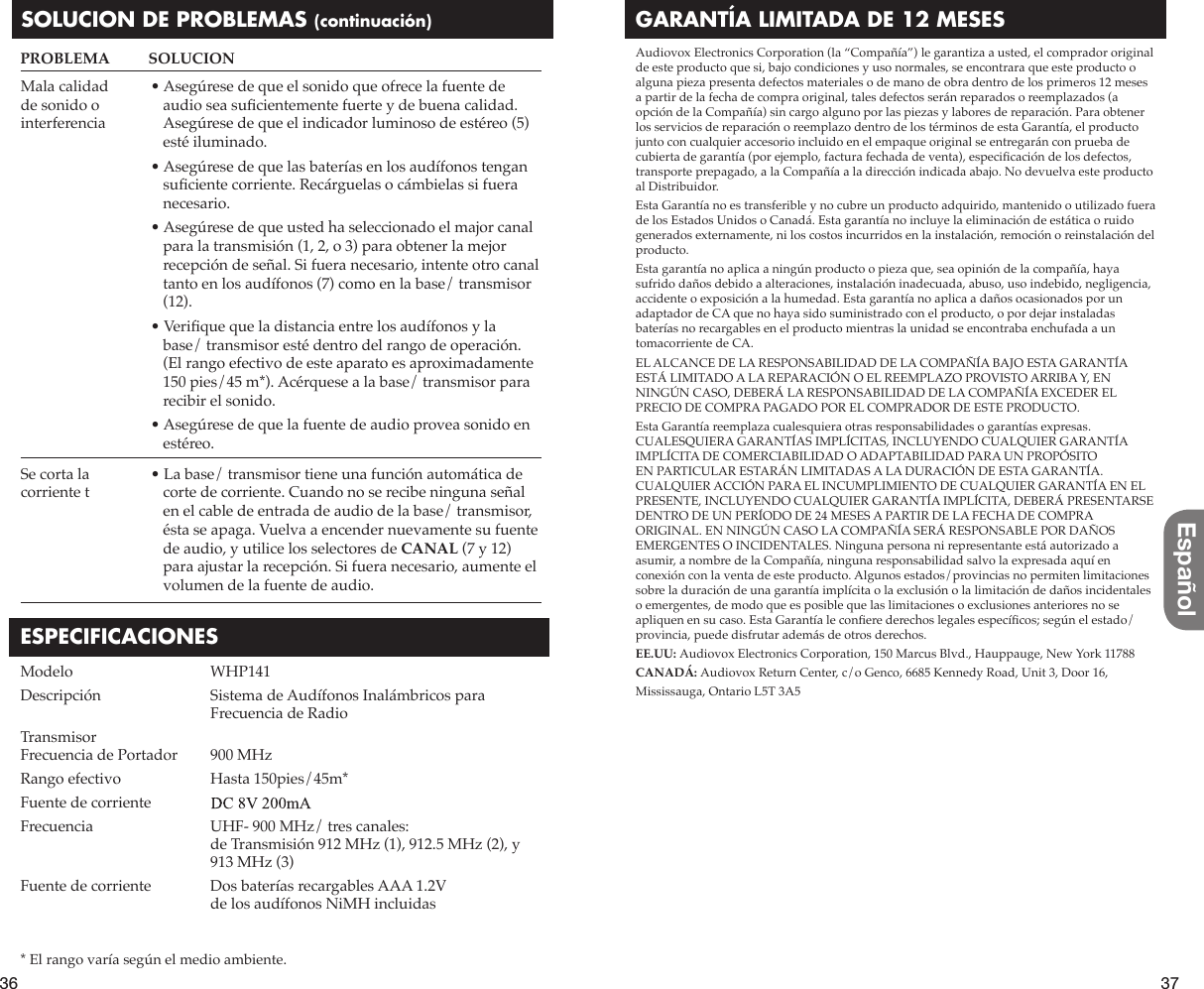 36 37EspañolGARANTÍA LIMITADA DE 12 MESESAudiovox Electronics Corporation (la “Compañía”) le garantiza a usted, el comprador original de este producto que si, bajo condiciones y uso normales, se encontrara que este producto o alguna pieza presenta defectos materiales o de mano de obra dentro de los primeros 12 meses a partir de la fecha de compra original, tales defectos serán reparados o reemplazados (a opción de la Compañía) sin cargo alguno por las piezas y labores de reparación. Para obtener los servicios de reparación o reemplazo dentro de los términos de esta Garantía, el producto junto con cualquier accesorio incluido en el empaque original se entregarán con prueba de cubierta de garantía (por ejemplo, factura fechada de venta), especiÀ cación de los defectos, transporte prepagado, a la Compañía a la dirección indicada abajo. No devuelva este producto al Distribuidor.Esta Garantía no es transferible y no cubre un producto adquirido, mantenido o utilizado fuera de los Estados Unidos o Canadá. Esta garantía no incluye la eliminación de estática o ruido generados externamente, ni los costos incurridos en la instalación, remoción o reinstalación del producto.Esta garantía no aplica a ningún producto o pieza que, sea opinión de la compañía, haya sufrido daños debido a alteraciones, instalación inadecuada, abuso, uso indebido, negligencia, accidente o exposición a la humedad. Esta garantía no aplica a daños ocasionados por un adaptador de CA que no haya sido suministrado con el producto, o por dejar instaladas baterías no recargables en el producto mientras la unidad se encontraba enchufada a un tomacorriente de CA.EL ALCANCE DE LA RESPONSABILIDAD DE LA COMPAÑÍA BAJO ESTA GARANTÍA ESTÁ LIMITADO A LA REPARACIÓN O EL REEMPLAZO PROVISTO ARRIBA Y, EN NINGÚN CASO, DEBERÁ LA RESPONSABILIDAD DE LA COMPAÑÍA EXCEDER EL PRECIO DE COMPRA PAGADO POR EL COMPRADOR DE ESTE PRODUCTO.Esta Garantía reemplaza cualesquiera otras responsabilidades o garantías expresas. CUALESQUIERA GARANTÍAS IMPLÍCITAS, INCLUYENDO CUALQUIER GARANTÍA IMPLÍCITA DE COMERCIABILIDAD O ADAPTABILIDAD PARA UN PROPÓSITO EN PARTICULAR ESTARÁN LIMITADAS A LA DURACIÓN DE ESTA GARANTÍA. CUALQUIER ACCIÓN PARA EL INCUMPLIMIENTO DE CUALQUIER GARANTÍA EN EL PRESENTE, INCLUYENDO CUALQUIER GARANTÍA IMPLÍCITA, DEBERÁ PRESENTARSE DENTRO DE UN PERÍODO DE 24 MESES A PARTIR DE LA FECHA DE COMPRA ORIGINAL. EN NINGÚN CASO LA COMPAÑÍA SERÁ RESPONSABLE POR DAÑOS EMERGENTES O INCIDENTALES. Ninguna persona ni representante está autorizado a asumir, a nombre de la Compañía, ninguna responsabilidad salvo la expresada aquí en conexión con la venta de este producto. Algunos estados/provincias no permiten limitaciones sobre la duración de una garantía implícita o la exclusión o la limitación de daños incidentales o emergentes, de modo que es posible que las limitaciones o exclusiones anteriores no se apliquen en su caso. Esta Garantía le conÀ ere derechos legales especíÀ cos; según el estado/provincia, puede disfrutar además de otros derechos. EE.UU: Audiovox Electronics Corporation, 150 Marcus Blvd., Hauppauge, New York 11788CANADÁ: Audiovox Return Center, c/o Genco, 6685 Kennedy Road, Unit 3, Door 16,Mississauga, Ontario L5T 3A5SOLUCION DE PROBLEMAS (continuación)$VHJ~UHVHGHTXHHOVRQLGRTXHRIUHFHODIXHQWHGHaudio sea suÀ cientemente fuerte y de buena calidad. Asegúrese de que el indicador luminoso de estéreo (5) esté iluminado.$VHJ~UHVHGHTXHODVEDWHUtDVHQORVDXGtIRQRVWHQJDQsuÀ ciente corriente. Recárguelas o cámbielas si fuera necesario.$VHJ~UHVHGHTXHXVWHGKDVHOHFFLRQDGRHOPDMRUFDQDOpara la transmisión (1, 2, o 3) para obtener la mejor recepción de señal. Si fuera necesario, intente otro canal tanto en los audífonos (7) como en la base/ transmisor (12).9HULÀ que que la distancia entre los audífonos y la base/ transmisor esté dentro del rango de operación. (El rango efectivo de este aparato es aproximadamente 150 pies/45 m*). Acérquese a la base/ transmisor para recibir el sonido.$VHJ~UHVHGHTXHODIXHQWHGHDXGLRSURYHDVRQLGRHQestéreo./DEDVHWUDQVPLVRUWLHQHXQDIXQFLyQDXWRPiWLFDGHcorte de corriente. Cuando no se recibe ninguna señal en el cable de entrada de audio de la base/ transmisor, ésta se apaga. Vuelva a encender nuevamente su fuente de audio, y utilice los selectores de CANAL (7 y 12) para ajustar la recepción. Si fuera necesario, aumente el volumen de la fuente de audio.Mala calidad de sonido o interferenciaSe corta la corriente tPROBLEMA   SOLUCIONESPECIFICACIONESModelo   WHP141Descripción  Sistema de Audífonos Inalámbricos para     Frecuencia de RadioTransmisor Frecuencia de Portador   900 MHzRango efectivo   Hasta 150pies/45m*Fuente de corriente   12V 150 mAFrecuencia  UHF- 900 MHz/ tres canales: de Transmisión 912 MHz (1), 912.5 MHz (2), y     913 MHz (3)Fuente de corriente   Dos baterías recargables AAA 1.2V      de los audífonos NiMH incluidas* El rango varía según el medio ambiente.8V=200mA