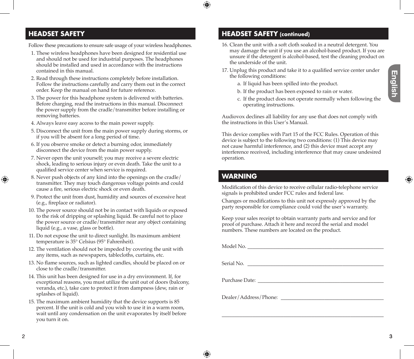 English3HEADSET SAFETYFollow these precautions to ensure safe usage of your wireless headphones.  1. These wireless headphones have been designed for residential use and should not be used for industrial purposes. The headphones should be installed and used in accordance with the instructions contained in this manual.  2. Read through these instructions completely before installation. Follow the instructions carefully and carry them out in the correct order. Keep the manual on hand for future reference.  3. The power for this headphone system is delivered with batteries. Before charging, read the instructions in this manual. Disconnect the power supply from the cradle/transmitter before installing or removing batteries.  4. Always leave easy access to the main power supply.  5. Disconnect the unit from the main power supply during storms, or if you will be absent for a long period of time.  6. If you observe smoke or detect a burning odor, immediately disconnect the device from the main power supply.  7. Never open the unit yourself; you may receive a severe electric shock, leading to serious injury or even death. Take the unit to a qualiﬁ ed service center when service is required.  8. Never push objects of any kind into the openings on the cradle/transmitter. They may touch dangerous voltage points and could cause a ﬁ re, serious electric shock or even death.  9. Protect the unit from dust, humidity and sources of excessive heat (e.g., ﬁ replace or radiator). 10. The power source should not be in contact with liquids or exposed to the risk of dripping or splashing liquid. Be careful not to place the power source or cradle/transmitter near any object containing liquid (e.g., a vase, glass or bottle). 11. Do not expose the unit to direct sunlight. Its maximum ambient temperature is 35° Celsius (95° Fahrenheit). 12. The ventilation should not be impeded by covering the unit with any items, such as newspapers, tablecloths, curtains, etc. 13.  No  ﬂ ame sources, such as lighted candles, should be placed on or close to the cradle/transmitter. 14. This unit has been designed for use in a dry environment. If, for exceptional reasons, you must utilize the unit out of doors (balcony, veranda, etc.), take care to protect it from dampness (dew, rain or splashes of liquid). 15. The maximum ambient humidity that the device supports is 85 percent. If the unit is cold and you wish to use it in a warm room, wait until any condensation on the unit evaporates by itself before you turn it on.HEADSET SAFETY (continued) 16. Clean the unit with a soft cloth soaked in a neutral detergent. You may damage the unit if you use an alcohol-based product. If you are unsure if the detergent is alcohol-based, test the cleaning product on the underside of the unit. 17. Unplug this product and take it to a qualiﬁ ed service center under the following conditions:a. If liquid has been spilled into the product.b. If the product has been exposed to rain or water.c.  If the product does not operate normally when following the operating instructions.Audiovox declines all liability for any use that does not comply with the instructions in this User’s Manual.This device complies with Part 15 of the FCC Rules. Operation of this device is subject to the following two conditions: (1) This device may not cause harmful interference, and (2) this device must accept any interference received, including interference that may cause undesired operation.WARNINGModiﬁ cation of this device to receive cellular radio-telephone service signals is prohibited under FCC rules and federal law.Changes or modiﬁ cations to this unit not expressly approved by the party responsible for compliance could void the user’s warranty.Keep your sales receipt to obtain warranty parts and service and for proof of purchase. Attach it here and record the serial and model numbers. These numbers are located on the product.Model No.  _____________________________________________________Serial No.   _____________________________________________________Purchase Date:  _________________________________________________Dealer/Address/Phone:  _______________________________________________________________________________________________________2 3