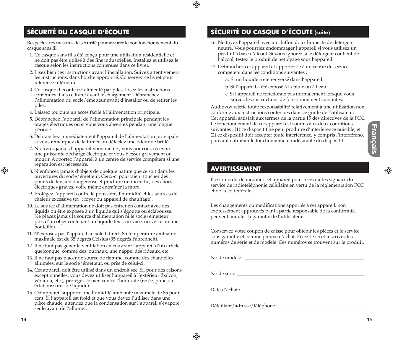 14 15FrançaisSÉCURITÉ DU CASQUE D’ÉCOUTERespectez ces mesures de sécurité pour assurer le bon fonctionnement du casque sans ﬁ l.  1. Ce casque sans ﬁ l a été conçu pour une utilisation résidentielle et ne doit pas être utilisé à des ﬁ ns industrielles. Installez et utilisez le casque selon les instructions contenues dans ce livret.  2.  Lisez bien ces instructions avant l’installation. Suivez attentivement les instructions, dans l’ordre approprié. Conservez ce livret pour reference ultérieure.  3.  Ce casque d’écoute est alimenté par piles. Lisez les instructions contenues dans ce livret avant le chargement. Débranchez l’alimentation du socle/émetteur avant d’installer ou de retirer les piles.  4.  Laissez toujours un accès facile à l’alimentation principale.  5. Débranchez l’appareil de l’alimentation principale pendant les orages électriques ou si vous vous absentez pendant une longue période.  6. Débranchez immédiatement l’appareil de l’alimentation principale si vous remarquez de la fumée ou détectez une odeur de brûlé.  7. N’ouvrez jamais l’appareil vous-même ; vous pourriez recevoir une puissante décharge électrique et vous blesser gravement ou mourir. Apportez l’appareil à un centre de service compétent si une reparation est nécessaire.  8. N’enfoncez jamais d’objets de quelque nature que ce soit dans les ouvertures du socle/émetteur. Ceux-ci pourraient toucher des points de tension dangereuse et produire un incendie, des chocs électriques graves, voire même entraîner la mort.  9. Protégez l’appareil contre la poussière, l’humidité et les sources de chaleur excessive (ex. : foyer ou appareil de chauffage).10. Le source d’alimentation ne doit pas entrer en contact avec des liquids ou être exposée à un liquide qui s’égoutte ou éclabousse. Ne placez jamais la source d’alimentation ni le socle/émetteur près d’un objet contenant un liquide (ex. : un vase, un verre ou une bouteille).11. N’exposez pas l’appareil au soleil direct. Sa température ambiante maximale est de 35 degrés Celsius (95 degrés Fahrenheit).12. Il ne faut pas gêner la ventilation en couvrant l’appareil d’un article quelconque, comme des journaux, une nappe, des rideaux, etc.13. Il ne faut pas placer de source de ﬂ amme, comme des chandelles allumées, sur le socle/émetteur, ou près de celui-ci.14. Cet appareil doit être utilisé dans un endroit sec. Si, pour des raisons exceptionnelles, vous devez utiliser l’appareil à l’extérieur (balcon, véranda, etc.), protégez-le bien contre l’humidité (rosée, pluie ou éclaboussures de liquide).15. Cet appareil supporte une humidité ambiante maximale de 85 pour cent. Si l’appareil est froid et que vous devez l’utiliser dans une pièce chaude, attendez que la condensation sur l’appareil s’évapore seule avant de l’allumer.SÉCURITÉ DU CASQUE D’ÉCOUTE (suite) 16. Nettoyez l’appareil avec un chiffon doux humecté de détergent neutre. Vous pourriez endommager l’appareil si vous utilisez un produit à base d’alcool. Si vous ignorez si le détergent contient de l’alcool, testez le produit de nettoyage sous l’appareil. 17. Débranchez cet appareil et apportez-le à un centre de service compétent dans les conditions suivantes :a. Si un liquide a été renversé dans l’appareil.b. Si l’appareil a été exposé à la pluie ou à l’eau.c. Si l’appareil ne fonctionne pas normalement lorsque vous suivez les instructions de fonctionnement suivantes.Audiovox rejette toute responsabilité relativement à une utilization non conforme aux instructions contenues dans ce guide de l’utilisateur.Cet appareil satisfait aux termes de la partie 15 des directives de la FCC.Le fonctionnement de cet appareil est soumis aux deux conditions suivantes : (1) ce dispositif ne peut produire d’interférence nuisible, et (2) ce dispositif doit accepter toute interférence, y compris l’interférence pouvant entraîner le fonctionnement indésirable du dispositif.AVERTISSEMENTIl est interdit de modiﬁ er cet appareil pour recevoir les signaux du service de radiotéléphonie cellulaire en vertu de la réglementation FCC et de la loi fédérale.Les changements ou modiﬁ cations apportés à cet appareil, non expressément approuvés par la partie responsable de la conformité, peuvent annuler la garantie de l’utilisateur.Conservez votre coupon de caisse pour obtenir les pièces et le service sous garantie et comme preuve d’achat. Fixez-le ici et inscrivez les numéros de série et de modèle. Ces numéros se trouvent sur le produit.No de modèle   _________________________________________________No de série  ____________________________________________________Date d’achat :    _________________________________________________Détaillant/adresse/téléphone :  ___________________________________