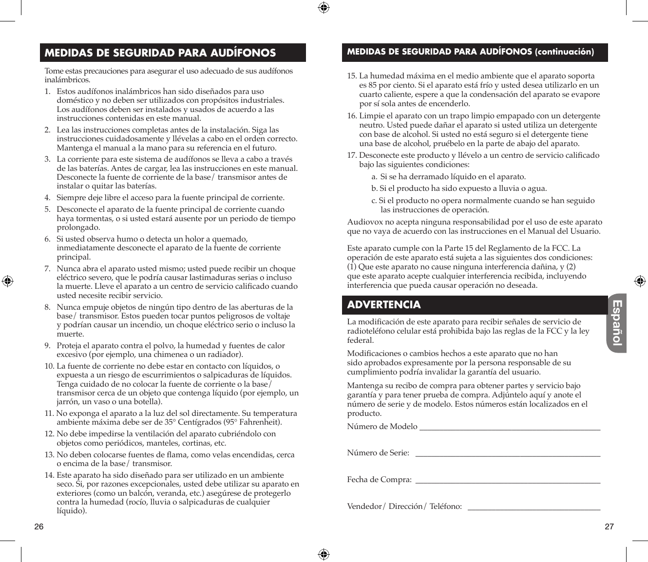 26 27EspañolMEDIDAS DE SEGURIDAD PARA AUDÍFONOSTome estas precauciones para asegurar el uso adecuado de sus audífonos inalámbricos.1.   Estos audífonos inalámbricos han sido diseñados para uso doméstico y no deben ser utilizados con propósitos industriales. Los audífonos deben ser instalados y usados de acuerdo a las instrucciones contenidas en este manual.2.   Lea las instrucciones completas antes de la instalación. Siga las instrucciones cuidadosamente y llévelas a cabo en el orden correcto. Mantenga el manual a la mano para su referencia en el futuro.3.   La corriente para este sistema de audífonos se lleva a cabo a través de las baterías. Antes de cargar, lea las instrucciones en este manual. Desconecte la fuente de corriente de la base/ transmisor antes de instalar o quitar las baterías.4.   Siempre deje libre el acceso para la fuente principal de corriente.5.   Desconecte el aparato de la fuente principal de corriente cuando haya tormentas, o si usted estará ausente por un periodo de tiempo prolongado.6.   Si usted observa humo o detecta un holor a quemado, inmediatamente desconecte el aparato de la fuente de corriente principal.7.   Nunca abra el aparato usted mismo; usted puede recibir un choque eléctrico severo, que le podría causar lastimaduras serias o incluso la muerte. Lleve el aparato a un centro de servicio caliﬁ cado cuando usted necesite recibir servicio.8.   Nunca empuje objetos de ningún tipo dentro de las aberturas de la base/ transmisor. Estos pueden tocar puntos peligrosos de voltaje y podrían causar un incendio, un choque eléctrico serio o incluso la muerte.9.   Proteja el aparato contra el polvo, la humedad y fuentes de calor excesivo (por ejemplo, una chimenea o un radiador).10. La fuente de corriente no debe estar en contacto con líquidos, o expuesta a un riesgo de escurrimientos o salpicaduras de líquidos. Tenga cuidado de no colocar la fuente de corriente o la base/ transmisor cerca de un objeto que contenga líquido (por ejemplo, un jarrón, un vaso o una botella).11. No exponga el aparato a la luz del sol directamente. Su temperatura ambiente máxima debe ser de 35° Centígrados (95° Fahrenheit).12. No debe impedirse la ventilación del aparato cubriéndolo con objetos como periódicos, manteles, cortinas, etc.13. No deben colocarse fuentes de ﬂ ama, como velas encendidas, cerca o encima de la base/ transmisor.14. Este aparato ha sido diseñado para ser utilizado en un ambiente seco. Si, por razones excepcionales, usted debe utilizar su aparato en exteriores (como un balcón, veranda, etc.) asegúrese de protegerlo contra la humedad (rocío, lluvia o salpicaduras de cualquier líquido).MEDIDAS DE SEGURIDAD PARA AUDÍFONOS (continuación) 15. La humedad máxima en el medio ambiente que el aparato soporta es 85 por ciento. Si el aparato está frío y usted desea utilizarlo en un cuarto caliente, espere a que la condensación del aparato se evapore por sí sola antes de encenderlo. 16. Limpie el aparato con un trapo limpio empapado con un detergente neutro. Usted puede dañar el aparato si usted utiliza un detergente con base de alcohol. Si usted no está seguro si el detergente tiene una base de alcohol, pruébelo en la parte de abajo del aparato.17. Desconecte este producto y llévelo a un centro de servicio caliﬁ cado bajo las siguientes condiciones:a. Si se ha derramado líquido en el aparato.b. Si el producto ha sido expuesto a lluvia o agua.c. Si el producto no opera normalmente cuando se han seguido las instrucciones de operación.Audiovox no acepta ninguna responsabilidad por el uso de este aparato que no vaya de acuerdo con las instrucciones en el Manual del Usuario.Este aparato cumple con la Parte 15 del Reglamento de la FCC. La operación de este aparato está sujeta a las siguientes dos condiciones: (1) Que este aparato no cause ninguna interferencia dañina, y (2) que este aparato acepte cualquier interferencia recibida, incluyendo interferencia que pueda causar operación no deseada.ADVERTENCIALa modiﬁ cación de este aparato para recibir señales de servicio de radioteléfono celular está prohibida bajo las reglas de la FCC y la ley federal.Modiﬁ caciones o cambios hechos a este aparato que no han sido aprobados expresamente por la persona responsable de su cumplimiento podría invalidar la garantía del usuario.Mantenga su recibo de compra para obtener partes y servicio bajo garantía y para tener prueba de compra. Adjúntelo aquí y anote el número de serie y de modelo. Estos números están localizados en el producto.Número de Modelo _____________________________________________Número de Serie:   ______________________________________________Fecha de Compra:  ______________________________________________Vendedor/ Dirección/ Teléfono:   _________________________________