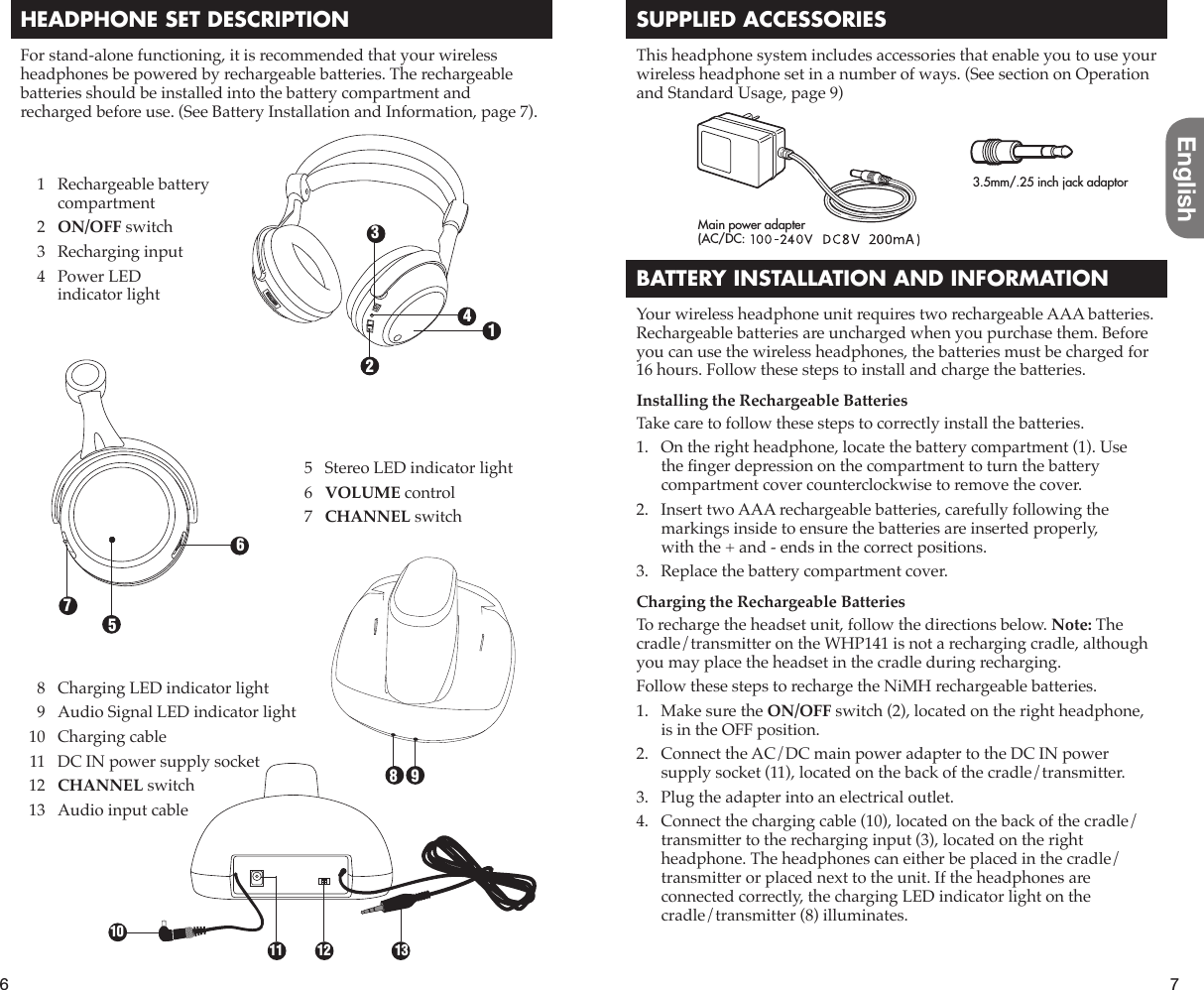 6English7HEADPHONE SET DESCRIPTIONFor stand-alone functioning, it is recommended that your wireless headphones be powered by rechargeable batteries. The rechargeable batteries should be installed into the battery compartment and recharged before use. (See Battery Installation and Information, page 7).SUPPLIED ACCESSORIESThis headphone system includes accessories that enable you to use your wireless headphone set in a number of ways. (See section on Operation and Standard Usage, page 9)BATTERY INSTALLATION AND INFORMATIONYour wireless headphone unit requires two rechargeable AAA batteries. Rechargeable batteries are uncharged when you purchase them. Before you can use the wireless headphones, the batteries must be charged for 16 hours. Follow these steps to install and charge the batteries.Installing the Rechargeable BatteriesTake care to follow these steps to correctly install the batteries.1.   On the right headphone, locate the battery compartment (1). Use the À nger depression on the compartment to turn the battery compartment cover counterclockwise to remove the cover.2.   Insert two AAA rechargeable batteries, carefully following the markings inside to ensure the batteries are inserted properly, with the + and - ends in the correct positions.3.   Replace the battery compartment cover.Charging the Rechargeable BatteriesTo recharge the headset unit, follow the directions below. Note: The cradle/transmitter on the WHP141 is not a recharging cradle, although you may place the headset in the cradle during recharging.Follow these steps to recharge the NiMH rechargeable batteries.1.   Make sure the ON/OFF switch (2), located on the right headphone, is in the OFF position.2.   Connect the AC/DC main power adapter to the DC IN power supply socket (11), located on the back of the cradle/transmitter.3.   Plug the adapter into an electrical outlet.4.   Connect the charging cable (10), located on the back of the cradle/transmitter to the recharging input (3), located on the right headphone. The headphones can either be placed in the cradle/transmitter or placed next to the unit. If the headphones are connected correctly, the charging LED indicator light on the cradle/transmitter (8) illuminates.  8  Charging LED indicator light  9  Audio Signal LED indicator light  10  Charging cable  11  DC IN power supply socket 12  CHANNEL switch  13  Audio input cable1234567981011 12 13  1  Rechargeable battery compartment 2 ON/OFF switch  3  Recharging input  4  Power LED indicator light  5  Stereo LED indicator light 6 VOLUME control 7 CHANNEL switch3.5mm/.25 inch jack adaptorMain power adapter(AC/DC: 120 V ~ 60 Hz, 12 V = 150 mA)8V=200mA