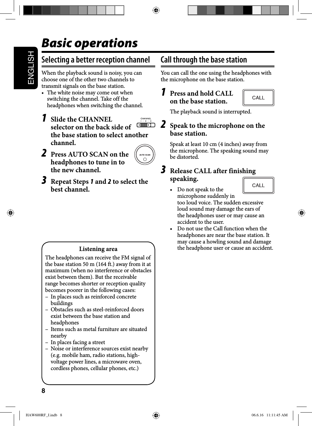 8ENGLISHBasic operationsSelecting a better reception channelWhen the playback sound is noisy, you can choose one of the other two channels to transmit signals on the base station.•  The white noise may come out when switching the channel. Take off the headphones when switching the channel.1  Slide the CHANNEL selector on the back side of the base station to select another channel.2  Press AUTO SCAN on the headphones to tune in to the new channel.3 Repeat Steps 1 and 2 to select the best channel.Call through the base stationYou can call the one using the headphones with the microphone on the base station.1  Press and hold CALL on the base station.The playback sound is interrupted.2  Speak to the microphone on the base station.Speak at least 10 cm (4 inches) away from the microphone. The speaking sound may be distorted.3  Release CALL after finishing speaking.•  Do not speak to the microphone suddenly in too loud voice. The sudden excessive loud sound may damage the ears of the headphones user or may cause an accident to the user.•  Do not use the Call function when the headphones are near the base station. It may cause a howling sound and damage the headphone user or cause an accident.Listening areaThe headphones can receive the FM signal of the base station 50 m (164 ft.) away from it at maximum (when no interference or obstacles exist between them). But the receivable range becomes shorter or reception quality becomes poorer in the following cases:–  In places such as reinforced concrete buildings–  Obstacles such as steel-reinforced doors exist between the base station and headphones–  Items such as metal furniture are situated nearby–  In places facing a street–  Noise or interference sources exist nearby (e.g. mobile ham, radio stations, high-voltage power lines, a microwave oven, cordless phones, cellular phones, etc.) HAW600RF_J.indb   8HAW600RF_J.indb   8 06.6.16   11:11:45 AM06.6.16   11:11:45 AM