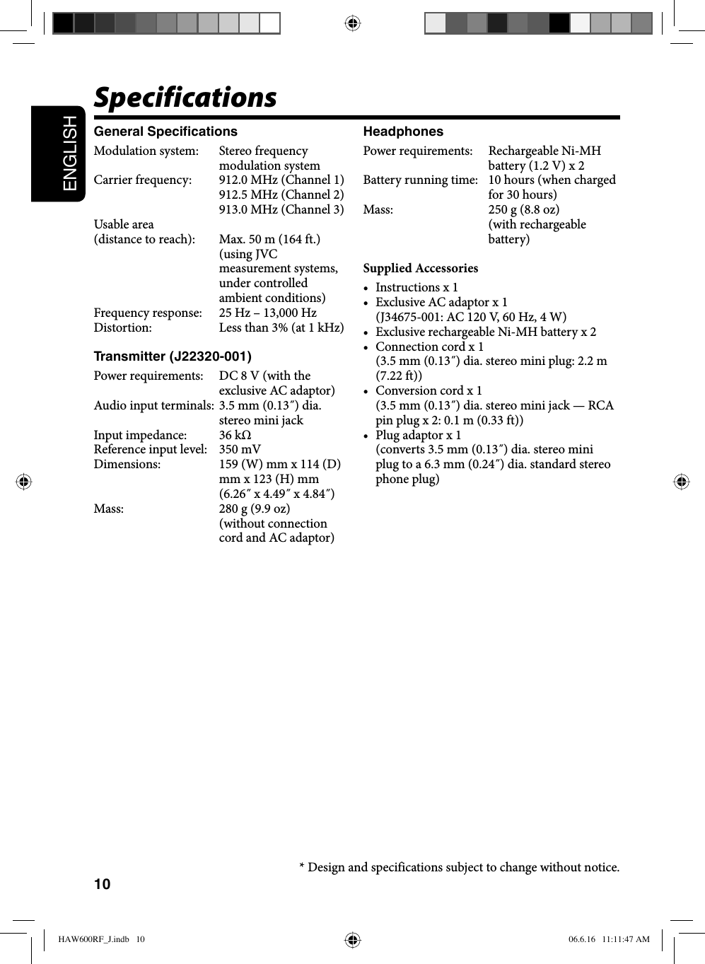10ENGLISHSpecificationsGeneral SpecificationsModulation system:  Stereo frequency modulation systemCarrier frequency:  912.0 MHz (Channel 1)912.5 MHz (Channel 2)913.0 MHz (Channel 3)Usable area(distance to reach):  Max. 50 m (164 ft.) (using JVC measurement systems, under controlled ambient conditions)Frequency response:  25 Hz – 13,000 HzDistortion:  Less than 3% (at 1 kHz)Transmitter (J22320-001)Power requirements:  DC 8 V (with the exclusive AC adaptor)Audio input terminals:  3.5 mm (0.13˝) dia. stereo mini jackInput impedance:  36 kΩReference input level:  350 mVDimensions:  159 (W) mm x 114 (D) mm x 123 (H) mm (6.26˝ x 4.49˝ x 4.84˝)Mass:  280 g (9.9 oz) (without connection cord and AC adaptor)HeadphonesPower requirements:  Rechargeable Ni-MH battery (1.2 V) x 2Battery running time:  10 hours (when charged for 30 hours)Mass:  250 g (8.8 oz) (with rechargeable battery)Supplied Accessories• Instructions x 1•  Exclusive AC adaptor x 1   (J34675-001: AC 120 V, 60 Hz, 4 W)•  Exclusive rechargeable Ni-MH battery x 2•  Connection cord x 1   (3.5 mm (0.13˝) dia. stereo mini plug: 2.2 m (7.22 ft))•  Conversion cord x 1   (3.5 mm (0.13˝) dia. stereo mini jack — RCA pin plug x 2: 0.1 m (0.33 ft))•  Plug adaptor x 1   (converts 3.5 mm (0.13˝) dia. stereo mini plug to a 6.3 mm (0.24˝) dia. standard stereo phone plug)* Design and specifications subject to change without notice.HAW600RF_J.indb   10HAW600RF_J.indb   10 06.6.16   11:11:47 AM06.6.16   11:11:47 AM