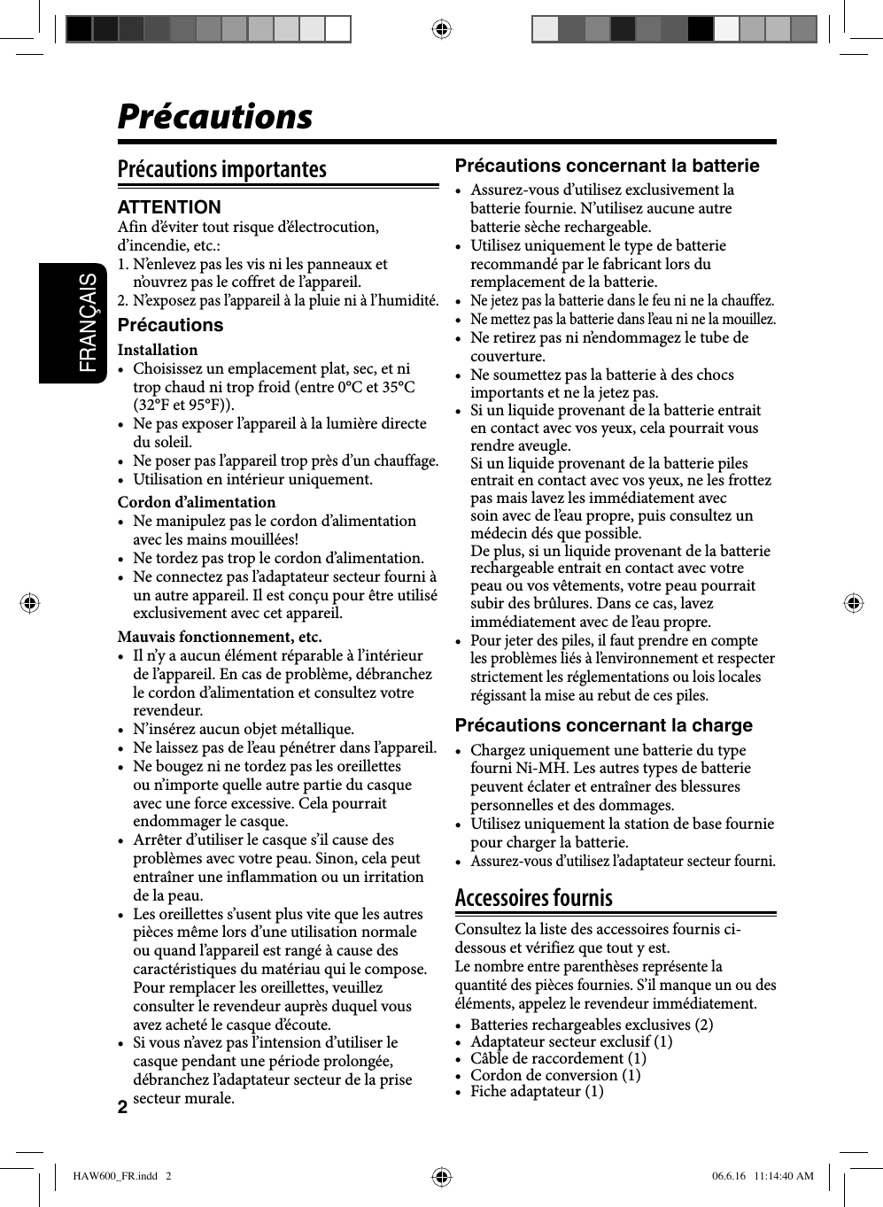 2FRANÇAISPrécautions importantesATTENTIONAfin d’éviter tout risque d’électrocution, d’incendie, etc.: 1. N’enlevez pas les vis ni les panneaux et n’ouvrez pas le coffret de l’appareil.2. N’exposez pas l’appareil à la pluie ni à l’humidité.PrécautionsInstallation•  Choisissez un emplacement plat, sec, et ni trop chaud ni trop froid (entre 0°C et 35°C (32°F et 95°F)).•  Ne pas exposer l’appareil à la lumière directe du soleil.•  Ne poser pas l’appareil trop près d’un chauffage.•  Utilisation en intérieur uniquement.Cordon d’alimentation•  Ne manipulez pas le cordon d’alimentation avec les mains mouillées!•  Ne tordez pas trop le cordon d’alimentation.•  Ne connectez pas l’adaptateur secteur fourni à un autre appareil. Il est conçu pour être utilisé exclusivement avec cet appareil.Mauvais fonctionnement, etc.•  Il n’y a aucun élément réparable à l’intérieur de l’appareil. En cas de problème, débranchez le cordon d’alimentation et consultez votre revendeur.•  N’insérez aucun objet métallique.•  Ne laissez pas de l’eau pénétrer dans l’appareil.•  Ne bougez ni ne tordez pas les oreillettes ou n’importe quelle autre partie du casque avec une force excessive. Cela pourrait endommager le casque.•  Arrêter d’utiliser le casque s’il cause des problèmes avec votre peau. Sinon, cela peut entraîner une inflammation ou un irritation de la peau.•  Les oreillettes s’usent plus vite que les autres pièces même lors d’une utilisation normale ou quand l’appareil est rangé à cause des caractéristiques du matériau qui le compose.Pour remplacer les oreillettes, veuillez consulter le revendeur auprès duquel vous avez acheté le casque d’écoute.•  Si vous n’avez pas l’intension d’utiliser le casque pendant une période prolongée, débranchez l’adaptateur secteur de la prise secteur murale.Précautions concernant la batterie•  Assurez-vous d’utilisez exclusivement la batterie fournie. N’utilisez aucune autre batterie sèche rechargeable. •  Utilisez uniquement le type de batterie recommandé par le fabricant lors du remplacement de la batterie. • Ne jetez pas la batterie dans le feu ni ne la chauffez.• Ne mettez pas la batterie dans l’eau ni ne la mouillez.•  Ne retirez pas ni n’endommagez le tube de couverture.•  Ne soumettez pas la batterie à des chocs importants et ne la jetez pas.•  Si un liquide provenant de la batterie entrait en contact avec vos yeux, cela pourrait vous rendre aveugle. Si un liquide provenant de la batterie piles entrait en contact avec vos yeux, ne les frottez pas mais lavez les immédiatement avec soin avec de l’eau propre, puis consultez un médecin dés que possible. De plus, si un liquide provenant de la batterie rechargeable entrait en contact avec votre peau ou vos vêtements, votre peau pourrait subir des brûlures. Dans ce cas, lavez immédiatement avec de l’eau propre.• Pour jeter des piles, il faut prendre en compte les problèmes liés à l’environnement et respecter strictement les réglementations ou lois locales régissant la mise au rebut de ces piles.Précautions concernant la charge•  Chargez uniquement une batterie du type fourni Ni-MH. Les autres types de batterie peuvent éclater et entraîner des blessures personnelles et des dommages.•  Utilisez uniquement la station de base fournie pour charger la batterie.• Assurez-vous d’utilisez l’adaptateur secteur fourni.Accessoires fournisConsultez la liste des accessoires fournis ci-dessous et vérifiez que tout y est.Le nombre entre parenthèses représente la quantité des pièces fournies. S’il manque un ou des éléments, appelez le revendeur immédiatement.•  Batteries rechargeables exclusives (2)•  Adaptateur secteur exclusif (1)•  Câble de raccordement (1)•  Cordon de conversion (1)•  Fiche adaptateur (1)PrécautionsHAW600_FR.indd   2HAW600_FR.indd   2 06.6.16   11:14:40 AM06.6.16   11:14:40 AM