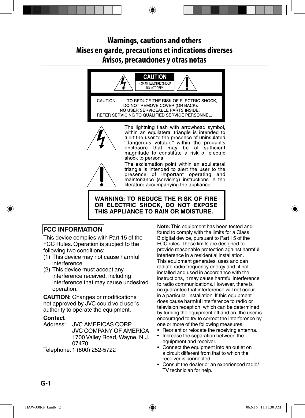 Warnings, cautions and othersMises en garde, precautions et indications diversesAvisos, precauciones y otras notasFCC INFORMATIONThis device complies with Part 15 of the FCC Rules. Operation is subject to the following two conditions:(1) This device may not cause harmful interference(2) This device must accept any interference received, including interference that may cause undesired operation.CAUTION: Changes or modifications not approved by JVC could void user’s authority to operate the equipment.ContactAddress:  JVC AMERICAS CORP.JVC COMPANY OF AMERICA1700 Valley Road, Wayne, N.J.  07470Telephone: 1 (800) 252-5722Note: This equipment has been tested and found to comply with the limits for a Class B digital device, pursuant to Part 15 of the FCC rules. These limits are designed to provide reasonable protection against harmful interference in a residential installation. This equipment generates, uses and can radiate radio frequency energy and, if not installed and used in accordance with the instructions, it may cause harmful interference to radio communications. However, there is no guarantee that interference will not occur in a particular installation. If this equipment does cause harmful interference to radio or television reception, which can be determined by turning the equipment off and on, the user is encouraged to try to correct the interference by one or more of the following measures:•  Reorient or relocate the receiving antenna.•  Increase the separation between the equipment and receiver.•  Connect the equipment into an outlet on a circuit different from that to which the receiver is connected.•  Consult the dealer or an experienced radio/TV technician for help.G-1HAW600RF_J.indb   2HAW600RF_J.indb   2 06.6.16   11:11:30 AM06.6.16   11:11:30 AM