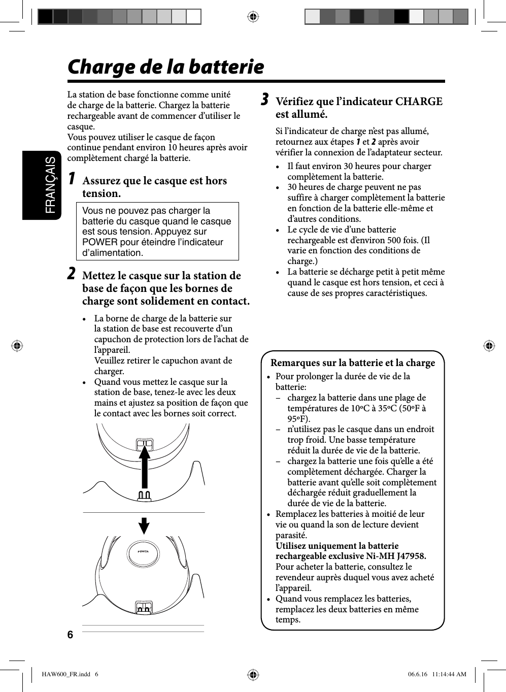 6FRANÇAISCharge de la batterieLa station de base fonctionne comme unité de charge de la batterie. Chargez la batterie rechargeable avant de commencer d’utiliser le casque.Vous pouvez utiliser le casque de façon continue pendant environ 10 heures après avoir complètement chargé la batterie.1  Assurez que le casque est hors tension.Vous ne pouvez pas charger la batterie du casque quand le casque est sous tension. Appuyez sur POWER pour éteindre l’indicateur d’alimentation.2  Mettez le casque sur la station de base de façon que les bornes de charge sont solidement en contact.•  La borne de charge de la batterie sur la station de base est recouverte d’un capuchon de protection lors de l’achat de l’appareil.  Veuillez retirer le capuchon avant de charger.•  Quand vous mettez le casque sur la station de base, tenez-le avec les deux mains et ajustez sa position de façon que le contact avec les bornes soit correct.3  Vérifiez que l’indicateur CHARGE est allumé.Si l’indicateur de charge n’est pas allumé, retournez aux étapes 1 et 2 après avoir vérifier la connexion de l’adaptateur secteur.•  Il faut environ 30 heures pour charger complètement la batterie.•  30 heures de charge peuvent ne pas suffire à charger complètement la batterie en fonction de la batterie elle-même et d’autres conditions.•  Le cycle de vie d’une batterie rechargeable est d’environ 500 fois. (Il varie en fonction des conditions de charge.)•  La batterie se décharge petit à petit même quand le casque est hors tension, et ceci à cause de ses propres caractéristiques.Remarques sur la batterie et la charge•  Pour prolonger la durée de vie de la batterie:–  chargez la batterie dans une plage de températures de 10ºC à 35ºC (50ºF à 95ºF).–  n’utilisez pas le casque dans un endroit trop froid. Une basse température réduit la durée de vie de la batterie.–  chargez la batterie une fois qu’elle a été complètement déchargée. Charger la batterie avant qu’elle soit complètement déchargée réduit graduellement la durée de vie de la batterie.•  Remplacez les batteries à moitié de leur vie ou quand la son de lecture devient parasité. Utilisez uniquement la batterie rechargeable exclusive Ni-MH J47958. Pour acheter la batterie, consultez le revendeur auprès duquel vous avez acheté l’appareil.•  Quand vous remplacez les batteries, remplacez les deux batteries en même temps.HAW600_FR.indd   6HAW600_FR.indd   6 06.6.16   11:14:44 AM06.6.16   11:14:44 AM