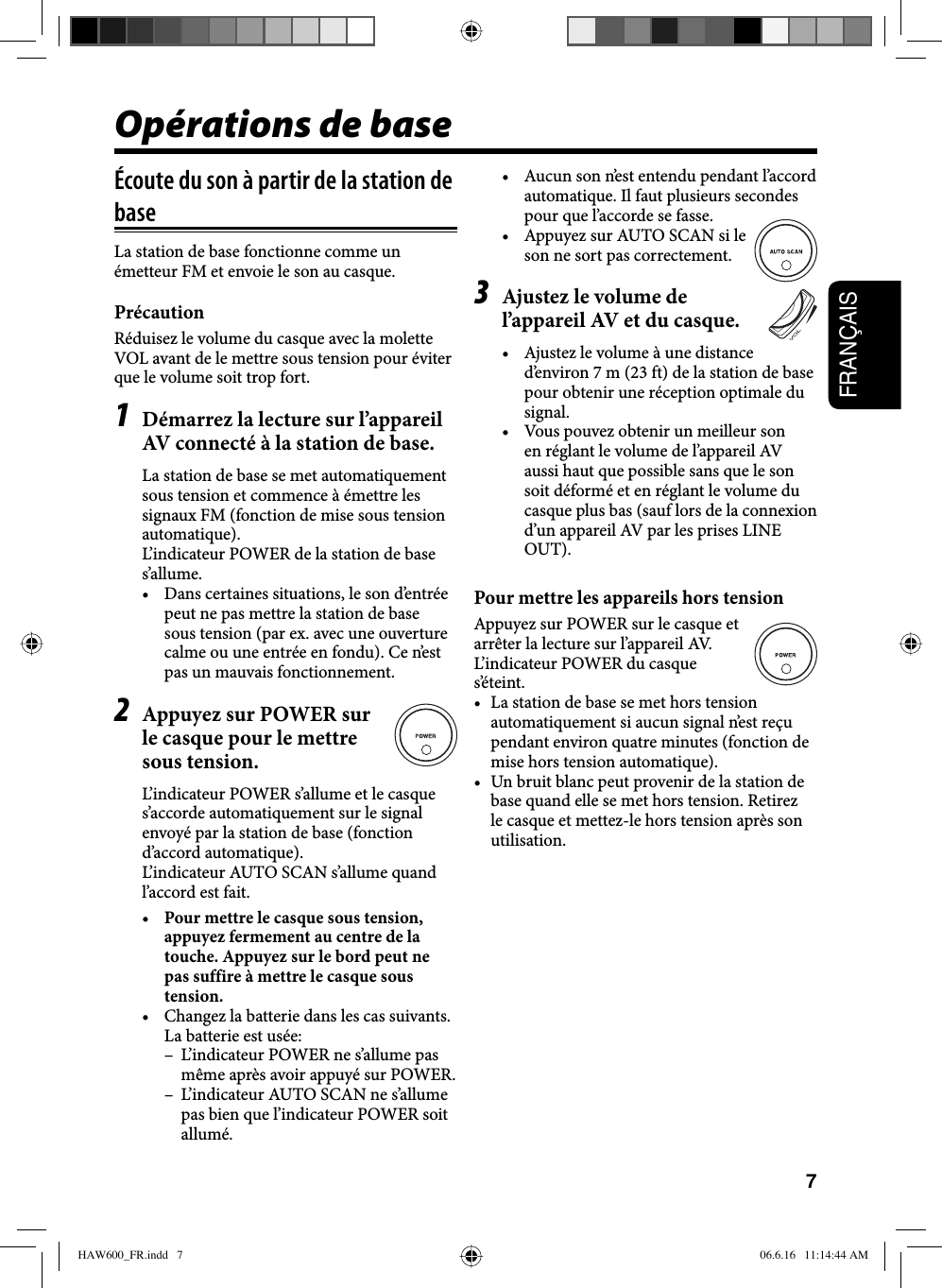 7FRANÇAISOpérations de baseÉcoute du son à partir de la station de baseLa station de base fonctionne comme un émetteur FM et envoie le son au casque.PrécautionRéduisez le volume du casque avec la molette VOL avant de le mettre sous tension pour éviter que le volume soit trop fort.1  Démarrez la lecture sur l’appareil AV connecté à la station de base.La station de base se met automatiquement sous tension et commence à émettre les signaux FM (fonction de mise sous tension automatique). L’indicateur POWER de la station de base s’allume.•  Dans certaines situations, le son d’entrée peut ne pas mettre la station de base sous tension (par ex. avec une ouverture calme ou une entrée en fondu). Ce n’est pas un mauvais fonctionnement.2  Appuyez sur POWER sur le casque pour le mettre sous tension.L’indicateur POWER s’allume et le casque s’accorde automatiquement sur le signal envoyé par la station de base (fonction d’accord automatique). L’indicateur AUTO SCAN s’allume quand l’accord est fait.•  Pour mettre le casque sous tension, appuyez fermement au centre de la touche. Appuyez sur le bord peut ne pas suffire à mettre le casque sous tension. •  Changez la batterie dans les cas suivants. La batterie est usée: –  L’indicateur POWER ne s’allume pas même après avoir appuyé sur POWER.  –  L’indicateur AUTO SCAN ne s’allume pas bien que l’indicateur POWER soit allumé.•  Aucun son n’est entendu pendant l’accord automatique. Il faut plusieurs secondes pour que l’accorde se fasse.•  Appuyez sur AUTO SCAN si le son ne sort pas correctement.3  Ajustez le volume de l’appareil AV et du casque.•  Ajustez le volume à une distance d’environ 7 m (23 ft) de la station de base pour obtenir une réception optimale du signal.•  Vous pouvez obtenir un meilleur son en réglant le volume de l’appareil AV aussi haut que possible sans que le son soit déformé et en réglant le volume du casque plus bas (sauf lors de la connexion d’un appareil AV par les prises LINE OUT). Pour mettre les appareils hors tensionAppuyez sur POWER sur le casque et arrêter la lecture sur l’appareil AV. L’indicateur POWER du casque s’éteint. •  La station de base se met hors tension automatiquement si aucun signal n’est reçu pendant environ quatre minutes (fonction de mise hors tension automatique). •  Un bruit blanc peut provenir de la station de base quand elle se met hors tension. Retirez le casque et mettez-le hors tension après son utilisation.HAW600_FR.indd   7HAW600_FR.indd   7 06.6.16   11:14:44 AM06.6.16   11:14:44 AM