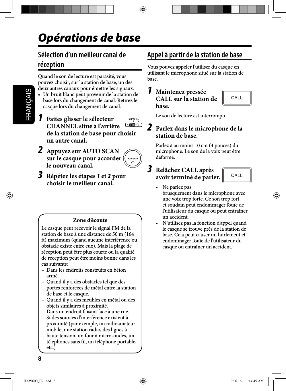 8FRANÇAISOpérations de baseSélection d’un meilleur canal de réceptionQuand le son de lecture est parasité, vous pouvez choisir, sur la station de base, un des deux autres canaux pour émettre les signaux.•  Un bruit blanc peut provenir de la station de base lors du changement de canal. Retirez le casque lors du changement de canal.1  Faites glisser le sélecteur CHANNEL situé à l’arrière de la station de base pour choisir un autre canal.2  Appuyez sur AUTO SCAN sur le casque pour accorder le nouveau canal.3  Répétez les étapes 1 et 2 pour choisir le meilleur canal.Appel à partir de la station de baseVous pouvez appeler l’utiliser du casque en utilisant le microphone situé sur la station de base.1 Maintenez pressée CALL sur la station de base.Le son de lecture est interrompu.2  Parlez dans le microphone de la station de base.Parlez à au moins 10 cm (4 pouces) du microphone. Le son de la voix peut être déformé.3  Relâchez CALL après avoir terminé de parler.•  Ne parlez pas brusquement dans le microphone avec une voix trop forte. Ce son trop fort et soudain peut endommager l’ouïe de l’utilisateur du casque ou peut entraîner un accident.•  N’utilisez pas la fonction d’appel quand le casque se trouve près de la station de base. Cela peut causer un hurlement et endommager l’ouïe de l’utilisateur du casque ou entraîner un accident.Zone d’écouteLe casque peut recevoir le signal FM de la station de base à une distance de 50 m (164 ft) maximum (quand aucune interférence ou obstacle existe entre eux). Mais la plage de réception peut être plus courte ou la qualité de réception peut être moins bonne dans les cas suivants:–  Dans les endroits construits en béton armé.–  Quand il y a des obstacles tel que des portes renforcées de métal entre la station de base et le casque.–  Quand il y a des meubles en métal ou des objets similaires à proximité.–  Dans un endroit faisant face à une rue.–  Si des sources d’interférence existent à proximité (par exemple, un radioamateur mobile, une station radio, des lignes à haute tension, un four à micro-ondes, un téléphones sans fil, un téléphone portable, etc.)HAW600_FR.indd   8HAW600_FR.indd   8 06.6.16   11:14:45 AM06.6.16   11:14:45 AM