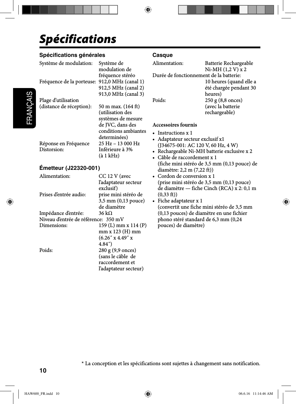 10FRANÇAISSpécificationsSpécifications généralesSystème de modulation:  Système de modulation de fréquence stéréoFréquence de la porteuse:  912,0 MHz (canal 1)912,5 MHz (canal 2)913,0 MHz (canal 3)Plage d’utilisation(distance de réception):  50 m max. (164 ft) (utilisation des systèmes de mesure de JVC, dans des conditions ambiantes determinées)Réponse en Fréquence  25 Hz – 13 000 HzDistorsion:  Inférieure à 3% (à 1 kHz)Émetteur (J22320-001)Alimentation:  CC 12 V (avec l’adaptateur secteur exclusif)Prises d’entrée audio:  prise mini stéréo de 3,5 mm (0,13 pouce) de diamètreImpédance d’entrée:  36 kΩNiveau d’entrée de référence:  350 mVDimensions:  159 (L) mm x 114 (P) mm x 123 (H) mm (6.26˝ x 4.49˝ x 4.84˝)Poids:  280 g (9,9 onces) (sans le câble  de raccordement et l’adaptateur secteur)CasqueAlimentation: Batterie Rechargeable Ni-MH (1,2 V) x 2Durée de fonctionnement de la batterie: 10 heures (quand elle a été chargée pendant 30 heures)Poids:  250 g (8,8 onces) (avec la batterie rechargeable)Accessoires fournis• Instructions x 1•  Adaptateur secteur exclusif x1  (J34675-001: AC 120 V, 60 Hz, 4 W)•  Rechargeable Ni-MH batterie exclusive x 2•  Câble de raccordement x 1  (fiche mini stéréo de 3,5 mm (0,13 pouce) de diamètre: 2,2 m (7,22 ft))•  Cordon de conversion x 1  (prise mini stéréo de 3,5 mm (0,13 pouce) de diamètre — fiche Cinch (RCA) x 2: 0,1 m (0,33 ft))•  Fiche adaptateur x 1  (convertit une fiche mini stéréo de 3,5 mm (0,13 pouces) de diamètre en une fichier phono stéré standard de 6,3 mm (0,24 pouces) de diamètre)* La conception et les spécifications sont sujettes à changement sans notification.HAW600_FR.indd   10HAW600_FR.indd   10 06.6.16   11:14:46 AM06.6.16   11:14:46 AM