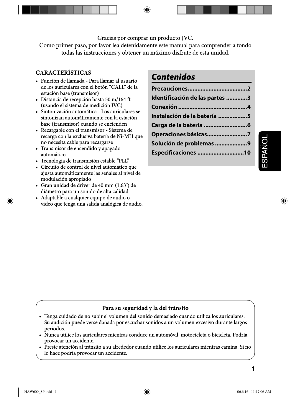 1ESPAÑOLCARACTERÍSTICAS•  Función de llamada - Para llamar al usuario de los auriculares con el botón “CALL” de la estación base (transmisor)•  Distancia de recepción hasta 50 m/164 ft (usando el sistema de medición JVC)•  Sintonización automática - Los auriculares se sintonizan automáticamente con la estación base (transmisor) cuando se encienden•  Recargable con el transmisor - Sistema de recarga con la exclusiva batería de Ni-MH que no necesita cable para recargarse•  Transmisor de encendido y apagado automático•  Tecnología de transmisión estable “PLL”•  Circuito de control de nivel automático que ajusta automáticamente las señales al nivel de modulación apropiado•  Gran unidad de driver de 40 mm (1.63˝) de diámetro para un sonido de alta calidad•  Adaptable a cualquier equipo de audio o video que tenga una salida analógica de audio.ContenidosPrecauciones ..................................... 2Identificación de las partes .............3Conexión ...........................................4Instalación de la batería ..................5Carga de la batería ...........................6Operaciones básicas .........................7Solución de problemas ....................9Especificaciones .............................10Gracias por comprar un producto JVC. Como primer paso, por favor lea detenidamente este manual para comprender a fondo todas las instrucciones y obtener un máximo disfrute de esta unidad.Para su seguridad y la del tránsito•  Tenga cuidado de no subir el volumen del sonido demasiado cuando utiliza los auriculares. Su audición puede verse dañada por escuchar sonidos a un volumen excesivo durante largos periodos.•  Nunca utilice los auriculares mientras conduce un automóvil, motocicleta o bicicleta. Podría provocar un accidente.•  Preste atención al tránsito a su alrededor cuando utilice los auriculares mientras camina. Si no lo hace podría provocar un accidente.HAW600_SP.indd   1HAW600_SP.indd   1 06.6.16   11:17:06 AM06.6.16   11:17:06 AM