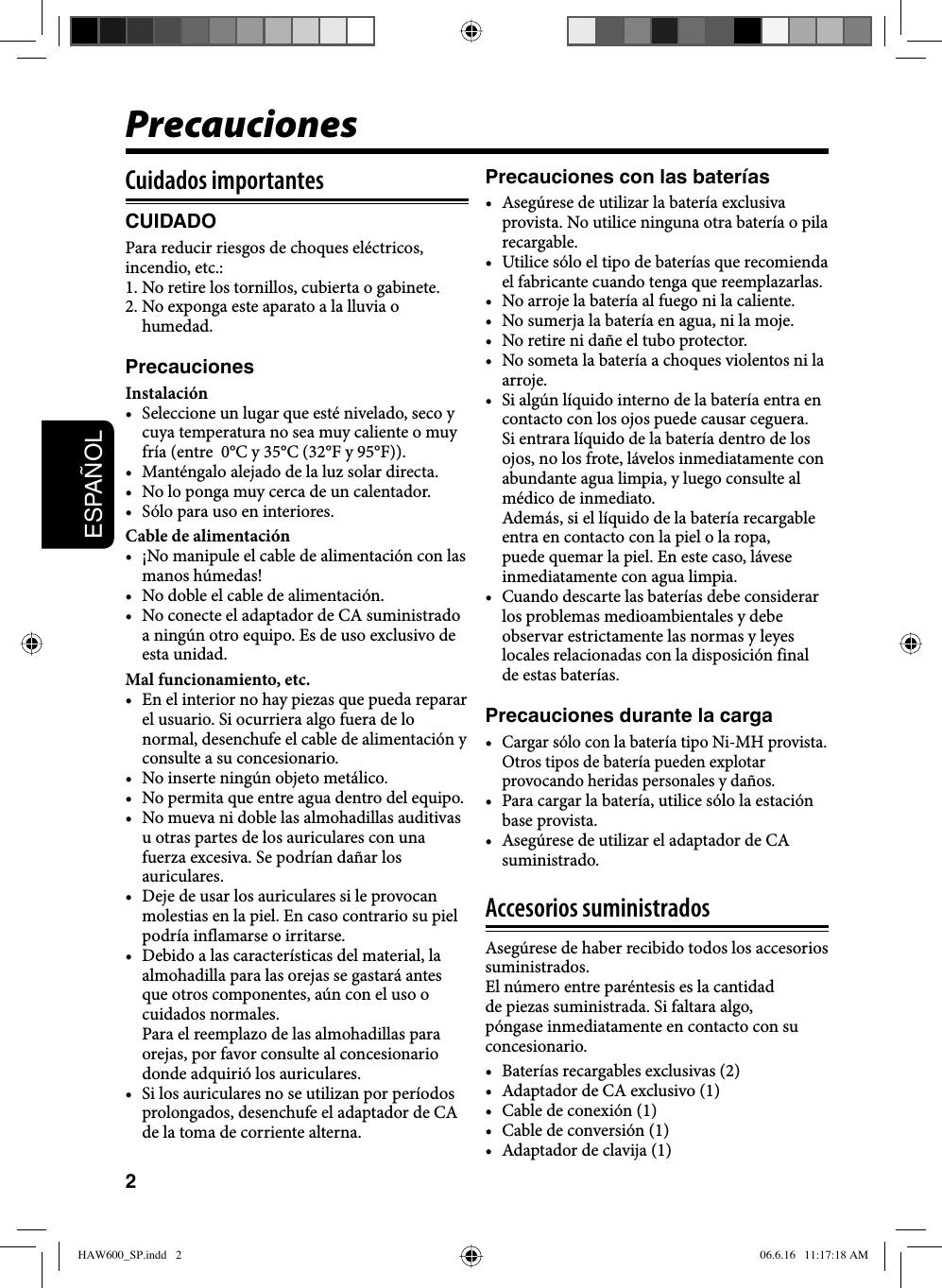 2ESPAÑOLCuidados importantesCUIDADOPara reducir riesgos de choques eléctricos, incendio, etc.: 1. No retire los tornillos, cubierta o gabinete.2. No exponga este aparato a la lluvia o humedad.PrecaucionesInstalación•  Seleccione un lugar que esté nivelado, seco y cuya temperatura no sea muy caliente o muy fría (entre  0°C y 35°C (32°F y 95°F)).•  Manténgalo alejado de la luz solar directa.•  No lo ponga muy cerca de un calentador.•  Sólo para uso en interiores.Cable de alimentación•  ¡No manipule el cable de alimentación con las manos húmedas!•  No doble el cable de alimentación.•  No conecte el adaptador de CA suministrado a ningún otro equipo. Es de uso exclusivo de esta unidad.Mal funcionamiento, etc.•  En el interior no hay piezas que pueda reparar el usuario. Si ocurriera algo fuera de lo normal, desenchufe el cable de alimentación y consulte a su concesionario.•  No inserte ningún objeto metálico.•  No permita que entre agua dentro del equipo.•  No mueva ni doble las almohadillas auditivas u otras partes de los auriculares con una fuerza excesiva. Se podrían dañar los auriculares.•  Deje de usar los auriculares si le provocan molestias en la piel. En caso contrario su piel podría inflamarse o irritarse.•  Debido a las características del material, la almohadilla para las orejas se gastará antes que otros componentes, aún con el uso o cuidados normales. Para el reemplazo de las almohadillas para orejas, por favor consulte al concesionario donde adquirió los auriculares.•  Si los auriculares no se utilizan por períodos prolongados, desenchufe el adaptador de CA de la toma de corriente alterna.Precauciones con las baterías•  Asegúrese de utilizar la batería exclusiva provista. No utilice ninguna otra batería o pila recargable. •  Utilice sólo el tipo de baterías que recomienda el fabricante cuando tenga que reemplazarlas. •  No arroje la batería al fuego ni la caliente.•  No sumerja la batería en agua, ni la moje.•  No retire ni dañe el tubo protector.•  No someta la batería a choques violentos ni la arroje.•  Si algún líquido interno de la batería entra en contacto con los ojos puede causar ceguera. Si entrara líquido de la batería dentro de los ojos, no los frote, lávelos inmediatamente con abundante agua limpia, y luego consulte al médico de inmediato. Además, si el líquido de la batería recargable entra en contacto con la piel o la ropa, puede quemar la piel. En este caso, lávese inmediatamente con agua limpia.•  Cuando descarte las baterías debe considerar los problemas medioambientales y debe observar estrictamente las normas y leyes locales relacionadas con la disposición final de estas baterías.Precauciones durante la carga• Cargar sólo con la batería tipo Ni-MH provista. Otros tipos de batería pueden explotar provocando heridas personales y daños.•  Para cargar la batería, utilice sólo la estación base provista.•  Asegúrese de utilizar el adaptador de CA suministrado.Accesorios suministradosAsegúrese de haber recibido todos los accesorios suministrados.El número entre paréntesis es la cantidad de piezas suministrada. Si faltara algo, póngase inmediatamente en contacto con su concesionario.•  Baterías recargables exclusivas (2)•  Adaptador de CA exclusivo (1)•  Cable de conexión (1)•  Cable de conversión (1)•  Adaptador de clavija (1)PrecaucionesHAW600_SP.indd   2HAW600_SP.indd   2 06.6.16   11:17:18 AM06.6.16   11:17:18 AM