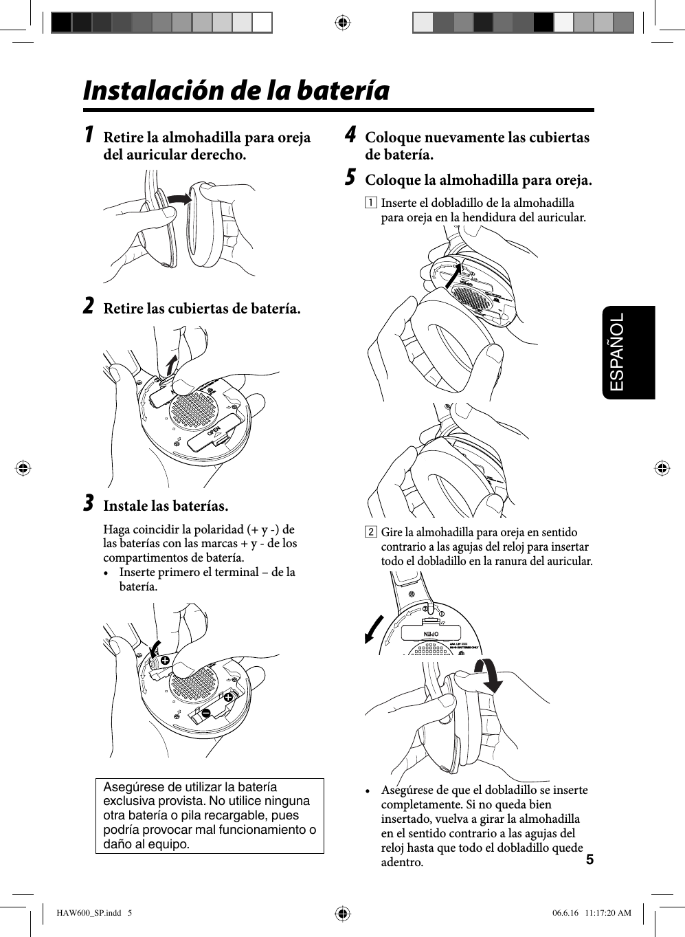 5ESPAÑOL1  Retire la almohadilla para oreja del auricular derecho.2  Retire las cubiertas de batería.3  Instale las baterías.Haga coincidir la polaridad (+ y -) de las baterías con las marcas + y - de los compartimentos de batería.•  Inserte primero el terminal – de la batería.Asegúrese de utilizar la batería exclusiva provista. No utilice ninguna otra batería o pila recargable, pues podría provocar mal funcionamiento o daño al equipo. Instalación de la batería4  Coloque nuevamente las cubiertas de batería.5  Coloque la almohadilla para oreja.1 Inserte el dobladillo de la almohadilla para oreja en la hendidura del auricular.2 Gire la almohadilla para oreja en sentido contrario a las agujas del reloj para insertar todo el dobladillo en la ranura del auricular.•  Asegúrese de que el dobladillo se inserte completamente. Si no queda bien insertado, vuelva a girar la almohadilla en el sentido contrario a las agujas del reloj hasta que todo el dobladillo quede adentro.HAW600_SP.indd   5HAW600_SP.indd   5 06.6.16   11:17:20 AM06.6.16   11:17:20 AM