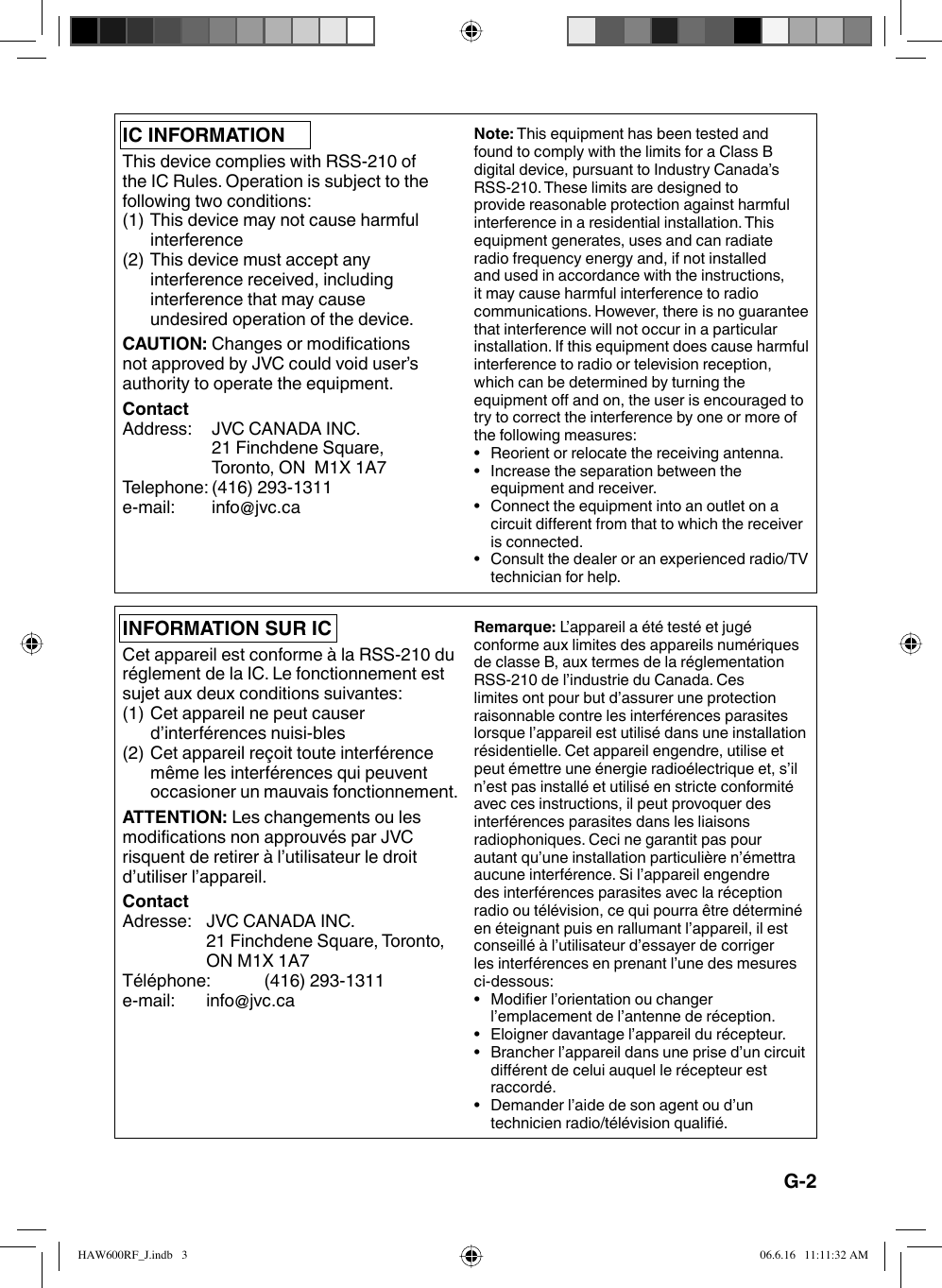 IC INFORMATIONThis device complies with RSS-210 of the IC Rules. Operation is subject to the following two conditions:(1) This device may not cause harmful interference(2) This device must accept any interference received, including interference that may cause undesired operation of the device.CAUTION: Changes or modifications not approved by JVC could void user’s authority to operate the equipment.ContactAddress:  JVC CANADA INC.21 Finchdene Square, Toronto, ON  M1X 1A7Telephone: (416) 293-1311e-mail: info@jvc.caNote: This equipment has been tested and found to comply with the limits for a Class B digital device, pursuant to Industry Canada’s RSS-210. These limits are designed to provide reasonable protection against harmful interference in a residential installation. This equipment generates, uses and can radiate radio frequency energy and, if not installed and used in accordance with the instructions, it may cause harmful interference to radio communications. However, there is no guarantee that interference will not occur in a particular installation. If this equipment does cause harmful interference to radio or television reception, which can be determined by turning the equipment off and on, the user is encouraged to try to correct the interference by one or more of the following measures:•  Reorient or relocate the receiving antenna.•  Increase the separation between the equipment and receiver.•  Connect the equipment into an outlet on a circuit different from that to which the receiver is connected.•  Consult the dealer or an experienced radio/TV technician for help.Remarque: L’appareil a été testé et jugé conforme aux limites des appareils numériques de classe B, aux termes de la réglementation RSS-210 de l’industrie du Canada. Ces limites ont pour but d’assurer une protection raisonnable contre les interférences parasites lorsque l’appareil est utilisé dans une installation résidentielle. Cet appareil engendre, utilise et peut émettre une énergie radioélectrique et, s’il n’est pas installé et utilisé en stricte conformité avec ces instructions, il peut provoquer des interférences parasites dans les liaisons radiophoniques. Ceci ne garantit pas pour autant qu’une installation particulière n’émettra aucune interférence. Si l’appareil engendre des interférences parasites avec la réception radio ou télévision, ce qui pourra être déterminé en éteignant puis en rallumant l’appareil, il est conseillé à l’utilisateur d’essayer de corriger les interférences en prenant l’une des mesures ci-dessous:•  Modifier l’orientation ou changer l’emplacement de l’antenne de réception.•  Eloigner davantage l’appareil du récepteur.•  Brancher l’appareil dans une prise d’un circuit différent de celui auquel le récepteur est raccordé.•  Demander l’aide de son agent ou d’un technicien radio/télévision qualifié.INFORMATION SUR ICCet appareil est conforme à la RSS-210 du réglement de la IC. Le fonctionnement est sujet aux deux conditions suivantes:(1) Cet appareil ne peut causer d’interférences nuisi-bles(2) Cet appareil reçoit toute interférence même les interférences qui peuvent occasioner un mauvais fonctionnement.ATTENTION: Les changements ou les modifications non approuvés par JVC risquent de retirer à l’utilisateur le droit d’utiliser l’appareil.ContactAdresse:  JVC CANADA INC.21 Finchdene Square, Toronto, ON M1X 1A7Téléphone: (416) 293-1311e-mail: info@jvc.caG-2HAW600RF_J.indb   3HAW600RF_J.indb   3 06.6.16   11:11:32 AM06.6.16   11:11:32 AM