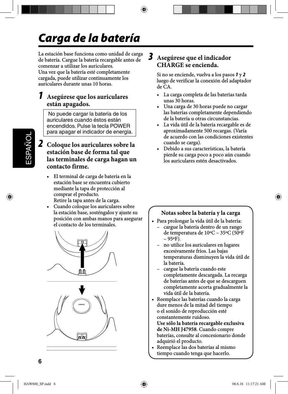 6ESPAÑOLNotas sobre la batería y la carga•  Para prolongar la vida útil de la batería:–  cargue la batería dentro de un rango de temperatura de 10ºC – 35ºC (50ºF – 95ºF).–  no utilice los auriculares en lugares excesivamente fríos. Las bajas temperaturas disminuyen la vida útil de la batería.–  cargue la batería cuando este completamente descargada. La recarga de baterías antes de que se descarguen completamente acorta gradualmente la vida útil de la batería.•  Reemplace las baterías cuando la carga dure menos de la mitad del tiempo o el sonido de reproducción esté constantemente ruidoso. Use sólo la batería recargable exclusiva de Ni-MH J47958. Cuando compre baterías, consulte al concesionario donde adquirió el producto.•  Reemplace las dos baterías al mismo tiempo cuando tenga que hacerlo.Carga de la batería  La estación base funciona como unidad de carga de batería. Cargue la batería recargable antes de comenzar a utilizar los auriculares.Una vez que la batería esté completamente cargada, puede utilizar continuamente los auriculares durante unas 10 horas.1  Asegúrese que los auriculares están apagados. No puede cargar la batería de los auriculares cuando éstos están encendidos. Pulse la tecla POWER para apagar el indicador de energía.2  Coloque los auriculares sobre la estación base de forma tal que las terminales de carga hagan un contacto firme.•  El terminal de carga de batería en la estación base se encuentra cubierto mediante la tapa de protección al comprar el producto.  Retire la tapa antes de la carga.•  Cuando coloque los auriculares sobre la estación base, sosténgalos y ajuste su posición con ambas manos para asegurar el contacto de los terminales.3  Asegúrese que el indicador CHARGE se encienda.Si no se enciende, vuelva a los pasos 1 y 2 luego de verificar la conexión del adaptador de CA.•  La carga completa de las baterías tarda unas 30 horas.•  Una carga de 30 horas puede no cargar las baterías completamente dependiendo de la batería u otras circunstancias.•  La vida útil de la batería recargable es de aproximadamente 500 recargas. (Varía de acuerdo con las condiciones existentes cuando se carga).•  Debido a sus características, la batería pierde su carga poco a poco aún cuando los auriculares estén desactivados.HAW600_SP.indd   6HAW600_SP.indd   6 06.6.16   11:17:21 AM06.6.16   11:17:21 AM