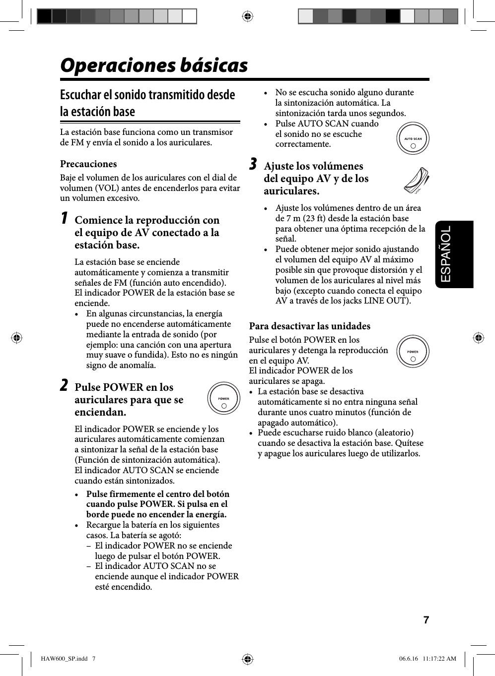7ESPAÑOLOperaciones básicasEscuchar el sonido transmitido desde la estación baseLa estación base funciona como un transmisor de FM y envía el sonido a los auriculares.PrecaucionesBaje el volumen de los auriculares con el dial de volumen (VOL) antes de encenderlos para evitar un volumen excesivo.1  Comience la reproducción con el equipo de AV conectado a la estación base.La estación base se enciende automáticamente y comienza a transmitir señales de FM (función auto encendido). El indicador POWER de la estación base se enciende.•  En algunas circunstancias, la energía puede no encenderse automáticamente mediante la entrada de sonido (por ejemplo: una canción con una apertura muy suave o fundida). Esto no es ningún signo de anomalía.2  Pulse POWER en los auriculares para que se enciendan.El indicador POWER se enciende y los auriculares automáticamente comienzan a sintonizar la señal de la estación base (Función de sintonización automática). El indicador AUTO SCAN se enciende cuando están sintonizados.•  Pulse firmemente el centro del botón cuando pulse POWER. Si pulsa en el borde puede no encender la energía. •  Recargue la batería en los siguientes casos. La batería se agotó: –  El indicador POWER no se enciende luego de pulsar el botón POWER.  –  El indicador AUTO SCAN no se enciende aunque el indicador POWER esté encendido.•  No se escucha sonido alguno durante la sintonización automática. La sintonización tarda unos segundos.•  Pulse AUTO SCAN cuando el sonido no se escuche correctamente.3  Ajuste los volúmenes del equipo AV y de los auriculares.•  Ajuste los volúmenes dentro de un área de 7 m (23 ft) desde la estación base para obtener una óptima recepción de la señal.•  Puede obtener mejor sonido ajustando el volumen del equipo AV al máximo posible sin que provoque distorsión y el volumen de los auriculares al nivel más bajo (excepto cuando conecta el equipo AV a través de los jacks LINE OUT). Para desactivar las unidadesPulse el botón POWER en los auriculares y detenga la reproducción en el equipo AV. El indicador POWER de los auriculares se apaga. •  La estación base se desactiva automáticamente si no entra ninguna señal durante unos cuatro minutos (función de apagado automático). •  Puede escucharse ruido blanco (aleatorio) cuando se desactiva la estación base. Quítese y apague los auriculares luego de utilizarlos. HAW600_SP.indd   7HAW600_SP.indd   7 06.6.16   11:17:22 AM06.6.16   11:17:22 AM