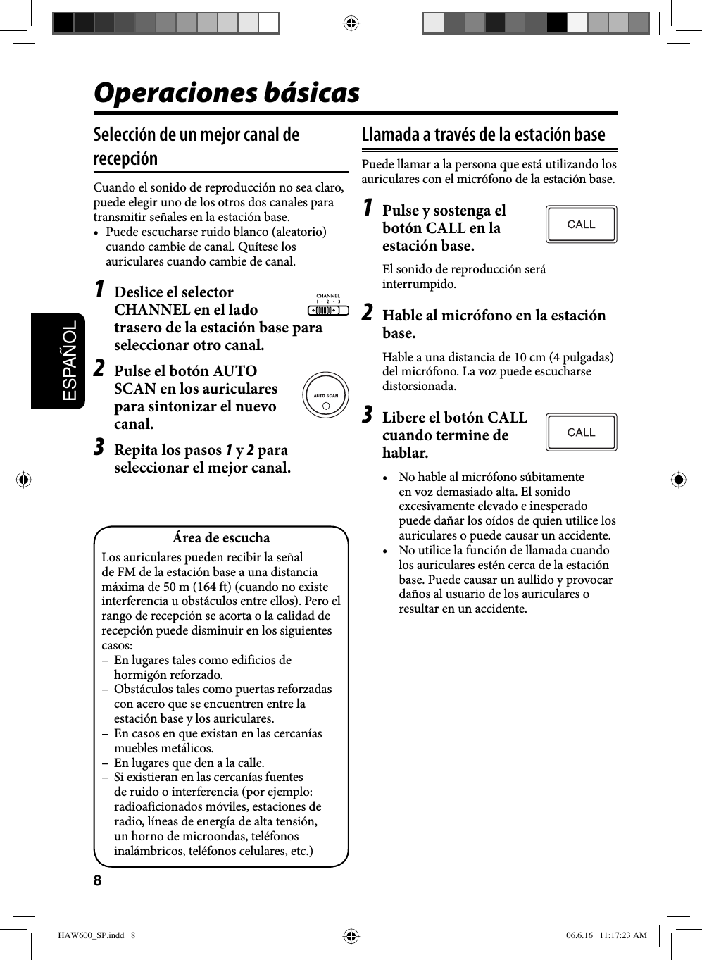 8ESPAÑOLOperaciones básicasSelección de un mejor canal de recepciónCuando el sonido de reproducción no sea claro, puede elegir uno de los otros dos canales para transmitir señales en la estación base.•  Puede escucharse ruido blanco (aleatorio) cuando cambie de canal. Quítese los auriculares cuando cambie de canal.1  Deslice el selector CHANNEL en el lado trasero de la estación base para seleccionar otro canal.2  Pulse el botón AUTO SCAN en los auriculares para sintonizar el nuevo canal.3  Repita los pasos 1 y 2 para seleccionar el mejor canal.Llamada a través de la estación basePuede llamar a la persona que está utilizando los auriculares con el micrófono de la estación base.1  Pulse y sostenga el botón CALL en la estación base.El sonido de reproducción será interrumpido.2  Hable al micrófono en la estación base.Hable a una distancia de 10 cm (4 pulgadas) del micrófono. La voz puede escucharse distorsionada.3  Libere el botón CALL cuando termine de hablar.•  No hable al micrófono súbitamente en voz demasiado alta. El sonido excesivamente elevado e inesperado puede dañar los oídos de quien utilice los auriculares o puede causar un accidente.•  No utilice la función de llamada cuando los auriculares estén cerca de la estación base. Puede causar un aullido y provocar daños al usuario de los auriculares o resultar en un accidente.Área de escuchaLos auriculares pueden recibir la señal de FM de la estación base a una distancia máxima de 50 m (164 ft) (cuando no existe interferencia u obstáculos entre ellos). Pero el rango de recepción se acorta o la calidad de recepción puede disminuir en los siguientes casos:–  En lugares tales como edificios de hormigón reforzado.–  Obstáculos tales como puertas reforzadas con acero que se encuentren entre la estación base y los auriculares.–  En casos en que existan en las cercanías muebles metálicos.–  En lugares que den a la calle.–  Si existieran en las cercanías fuentes de ruido o interferencia (por ejemplo: radioaficionados móviles, estaciones de radio, líneas de energía de alta tensión, un horno de microondas, teléfonos inalámbricos, teléfonos celulares, etc.)HAW600_SP.indd   8HAW600_SP.indd   8 06.6.16   11:17:23 AM06.6.16   11:17:23 AM