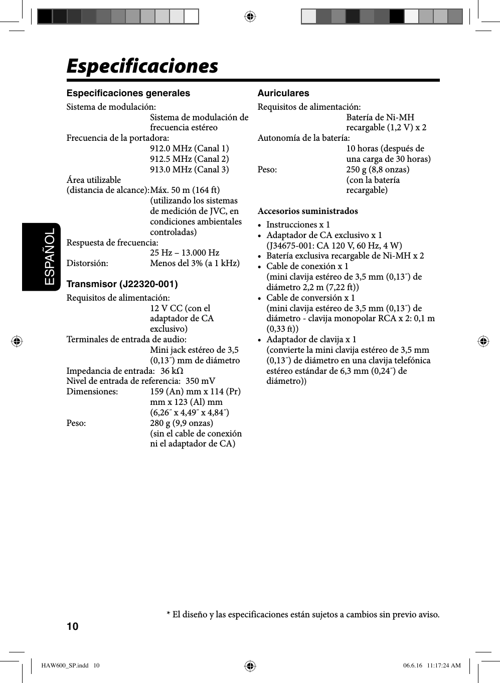 10ESPAÑOLEspecificacionesEspecificaciones generalesSistema de modulación: Sistema de modulación de frecuencia estéreoFrecuencia de la portadora: 912.0 MHz (Canal 1)912.5 MHz (Canal 2)913.0 MHz (Canal 3)Área utilizable(distancia de alcance): Máx. 50 m (164 ft)  (utilizando los sistemas de medición de JVC, en condiciones ambientales controladas)Respuesta de frecuencia:25 Hz – 13.000 HzDistorsión:  Menos del 3% (a 1 kHz)Transmisor (J22320-001)Requisitos de alimentación:12 V CC (con el adaptador de CA exclusivo)Terminales de entrada de audio:Mini jack estéreo de 3,5 (0,13˝) mm de diámetroImpedancia de entrada:  36 kΩNivel de entrada de referencia:  350 mVDimensiones:  159 (An) mm x 114 (Pr) mm x 123 (Al) mm (6,26˝ x 4,49˝ x 4,84˝)Peso:  280 g (9,9 onzas)(sin el cable de conexión ni el adaptador de CA)AuricularesRequisitos de alimentación: Batería de Ni-MH recargable (1,2 V) x 2Autonomía de la batería: 10 horas (después de una carga de 30 horas)Peso:  250 g (8,8 onzas)(con la batería recargable)Accesorios suministrados•  Instrucciones x 1•  Adaptador de CA exclusivo x 1  (J34675-001: CA 120 V, 60 Hz, 4 W)•  Batería exclusiva recargable de Ni-MH x 2•  Cable de conexión x 1  (mini clavija estéreo de 3,5 mm (0,13˝) de diámetro 2,2 m (7,22 ft))•  Cable de conversión x 1  (mini clavija estéreo de 3,5 mm (0,13˝) de diámetro - clavija monopolar RCA x 2: 0,1 m (0,33 ft))•  Adaptador de clavija x 1  (convierte la mini clavija estéreo de 3,5 mm (0,13˝) de diámetro en una clavija telefónica estéreo estándar de 6,3 mm (0,24˝) de diámetro))* El diseño y las especificaciones están sujetos a cambios sin previo aviso.HAW600_SP.indd   10HAW600_SP.indd   10 06.6.16   11:17:24 AM06.6.16   11:17:24 AM
