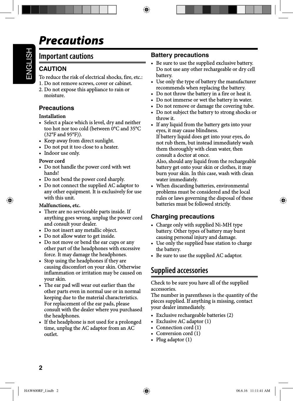 2ENGLISHImportant cautionsCAUTIONTo reduce the risk of electrical shocks, fire, etc.: 1. Do not remove screws, cover or cabinet.2. Do not expose this appliance to rain or moisture.PrecautionsInstallation•  Select a place which is level, dry and neither too hot nor too cold (between 0°C and 35°C (32°F and 95°F)).•  Keep away from direct sunlight.•  Do not put it too close to a heater.•  Indoor use only.Power cord•  Do not handle the power cord with wet hands!•  Do not bend the power cord sharply.•  Do not connect the supplied AC adaptor to any other equipment. It is exclusively for use with this unit.Malfunctions, etc.•  There are no serviceable parts inside. If anything goes wrong, unplug the power cord and consult your dealer.•  Do not insert any metallic object.•  Do not allow water to get inside.•  Do not move or bend the ear cups or any other part of the headphones with excessive force. It may damage the headphones.•  Stop using the headphones if they are causing discomfort on your skin. Otherwise inflammation or irritation may be caused on your skin.•  The ear pad will wear out earlier than the other parts even in normal use or in normal keeping due to the material characteristics.For replacement of the ear pads, please consult with the dealer where you purchased the headphones.•  If the headphone is not used for a prolonged time, unplug the AC adaptor from an AC outlet.Battery precautions•  Be sure to use the supplied exclusive battery. Do not use any other rechargeable or dry cell battery. •  Use only the type of battery the manufacturer recommends when replacing the battery. •  Do not throw the battery in a fire or heat it.•  Do not immerse or wet the battery in water.•  Do not remove or damage the covering tube.•  Do not subject the battery to strong shocks or throw it.•  If any liquid from the battery gets into your eyes, it may cause blindness. If battery liquid does get into your eyes, do not rub them, but instead immediately wash them thoroughly with clean water, then consult a doctor at once. Also, should any liquid from the rechargeable battery get onto your skin or clothes, it may burn your skin. In this case, wash with clean water immediately.•  When discarding batteries, environmental problems must be considered and the local rules or laws governing the disposal of these batteries must be followed strictly.Charging precautions•  Charge only with supplied Ni-MH type battery. Other types of battery may burst causing personal injury and damage.•  Use only the supplied base station to charge the battery.•  Be sure to use the supplied AC adaptor.Supplied accessoriesCheck to be sure you have all of the supplied accessories.The number in parentheses is the quantity of the pieces supplied. If anything is missing, contact your dealer immediately.•  Exclusive rechargeable batteries (2)•  Exclusive AC adaptor (1)•  Connection cord (1)•  Conversion cord (1)•  Plug adaptor (1)PrecautionsHAW600RF_J.indb   2HAW600RF_J.indb   2 06.6.16   11:11:41 AM06.6.16   11:11:41 AM