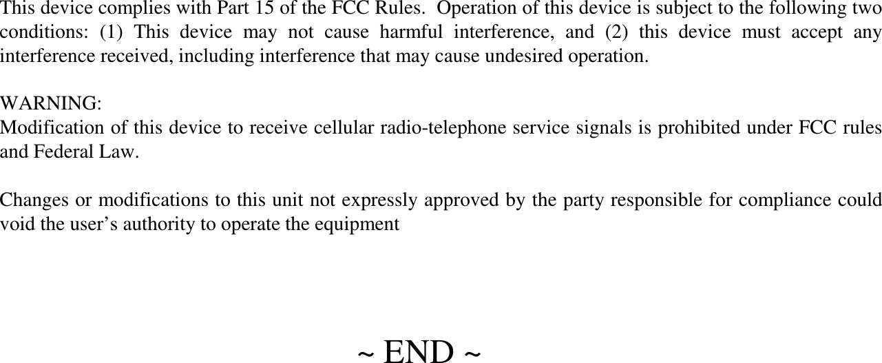~ END ~This device complies with Part 15 of the FCC Rules.  Operation of this device is subject to the following two conditions:  (1)  This  device  may  not  cause  harmful  interference,  and  (2)  this  device  must  accept  any interference received, including interference that may cause undesired operation.WARNING:Modification of this device to receive cellular radio-telephone service signals is prohibited under FCC rules and Federal Law.Changes or modifications to this unit not expressly approved by the party responsible for compliance could void the user’s authority to operate the equipment
