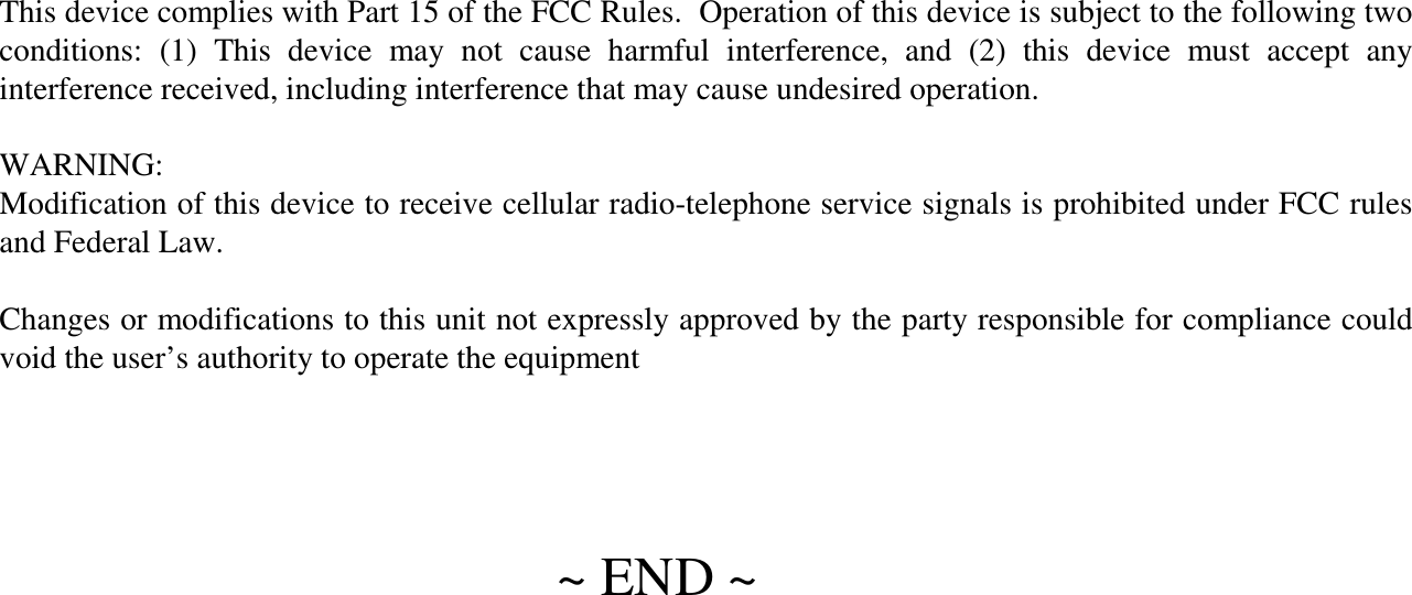 ~ END ~This device complies with Part 15 of the FCC Rules.  Operation of this device is subject to the following two conditions:  (1)  This  device  may  not  cause  harmful  interference,  and  (2)  this  device  must  accept  any interference received, including interference that may cause undesired operation.WARNING:Modification of this device to receive cellular radio-telephone service signals is prohibited under FCC rules and Federal Law.Changes or modifications to this unit not expressly approved by the party responsible for compliance could void the user’s authority to operate the equipment