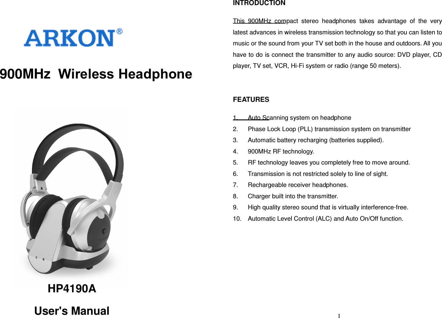    900MHz  Wireless Headphone HP4190A User&apos;s Manual   1INTRODUCTION  This  900MHz  compact  stereo  headphones  takes  advantage  of  the  very latest advances in wireless transmission technology so that you can listen to music or the sound from your TV set both in the house and outdoors. All you have to do is connect the transmitter to any audio source: DVD player, CD player, TV set, VCR, Hi-Fi system or radio (range 50 meters).   FEATURES  1.  Auto Scanning system on headphone 2.  Phase Lock Loop (PLL) transmission system on transmitter 3.  Automatic battery recharging (batteries supplied). 4.  900MHz RF technology. 5.  RF technology leaves you completely free to move around. 6.  Transmission is not restricted solely to line of sight. 7.  Rechargeable receiver headphones. 8.  Charger built into the transmitter. 9.  High quality stereo sound that is virtually interference-free. 10.  Automatic Level Control (ALC) and Auto On/Off function.   