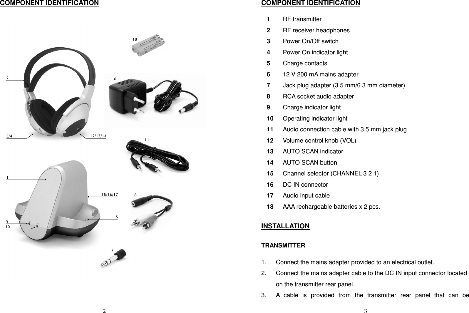   2COMPONENT IDENTIFICATION    3COMPONENT IDENTIFICATION  1  RF transmitter 2  RF receiver headphones 3  Power On/Off switch 4  Power On indicator light 5  Charge contacts 6  12 V 200 mA mains adapter 7  Jack plug adapter (3.5 mm/6.3 mm diameter) 8  RCA socket audio adapter 9  Charge indicator light 10  Operating indicator light 11  Audio connection cable with 3.5 mm jack plug 12  Volume control knob (VOL) 13  AUTO SCAN indicator 14  AUTO SCAN button 15  Channel selector (CHANNEL 3 2 1) 16  DC IN connector 17  Audio input cable 18  AAA rechargeable batteries x 2 pcs.  INSTALLATION  TRANSMITTER  1.  Connect the mains adapter provided to an electrical outlet. 2.  Connect the mains adapter cable to the DC IN input connector located on the transmitter rear panel. 3.  A  cable  is  provided  from  the  transmitter  rear  panel  that  can  be 