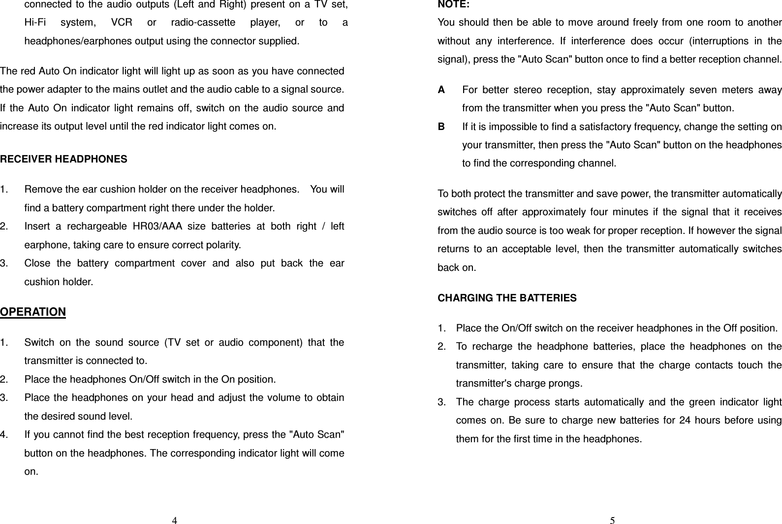   4connected  to  the  audio  outputs  (Left and Right)  present  on  a  TV  set, Hi-Fi  system,  VCR  or  radio-cassette  player,  or  to  a headphones/earphones output using the connector supplied.  The red Auto On indicator light will light up as soon as you have connected the power adapter to the mains outlet and the audio cable to a signal source. If  the  Auto  On  indicator  light  remains  off,  switch  on  the  audio  source  and increase its output level until the red indicator light comes on.  RECEIVER HEADPHONES  1.  Remove the ear cushion holder on the receiver headphones.    You will find a battery compartment right there under the holder. 2.  Insert  a  rechargeable  HR03/AAA  size  batteries  at  both  right  /  left earphone, taking care to ensure correct polarity. 3.  Close  the  battery  compartment  cover  and  also  put  back  the  ear cushion holder.  OPERATION  1.  Switch  on  the  sound  source  (TV  set  or  audio  component)  that  the transmitter is connected to. 2.  Place the headphones On/Off switch in the On position. 3.  Place the headphones on your head and adjust the volume to obtain the desired sound level. 4.  If you cannot find the best reception frequency, press the &quot;Auto Scan&quot; button on the headphones. The corresponding indicator light will come on.    5NOTE: You should  then be  able to move around freely from one room  to  another without  any  interference.  If  interference  does  occur  (interruptions  in  the signal), press the &quot;Auto Scan&quot; button once to find a better reception channel.  A  For  better  stereo  reception,  stay  approximately  seven  meters  away from the transmitter when you press the &quot;Auto Scan&quot; button. B  If it is impossible to find a satisfactory frequency, change the setting on your transmitter, then press the &quot;Auto Scan&quot; button on the headphones to find the corresponding channel.  To both protect the transmitter and save power, the transmitter automatically switches  off  after  approximately  four  minutes  if  the  signal  that  it  receives from the audio source is too weak for proper reception. If however the signal returns  to  an  acceptable  level,  then  the  transmitter  automatically  switches back on.  CHARGING THE BATTERIES  1.  Place the On/Off switch on the receiver headphones in the Off position. 2.  To  recharge  the  headphone  batteries,  place  the  headphones  on  the transmitter,  taking  care  to  ensure  that  the  charge  contacts  touch  the transmitter&apos;s charge prongs. 3.  The  charge  process  starts  automatically  and  the  green  indicator  light comes  on.  Be  sure  to  charge new  batteries  for  24  hours  before  using them for the first time in the headphones. 