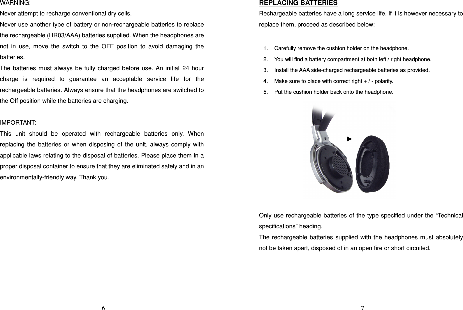   6WARNING: Never attempt to recharge conventional dry cells. Never use another type of battery or non-rechargeable batteries to replace the rechargeable (HR03/AAA) batteries supplied. When the headphones are not  in  use,  move  the  switch  to  the  OFF  position  to  avoid  damaging  the batteries. The  batteries  must  always  be  fully charged  before  use.  An  initial 24  hour charge  is  required  to  guarantee  an  acceptable  service  life  for  the rechargeable batteries. Always ensure that the headphones are switched to the Off position while the batteries are charging.  IMPORTANT: This  unit  should  be  operated  with  rechargeable  batteries  only.  When replacing  the  batteries  or  when  disposing  of  the  unit,  always  comply  with applicable laws relating to the disposal of batteries. Please place them in a proper disposal container to ensure that they are eliminated safely and in an environmentally-friendly way. Thank you.           7REPLACING BATTERIES Rechargeable batteries have a long service life. If it is however necessary to replace them, proceed as described below:    Only use rechargeable batteries of the type specified under the “Technical specifications” heading. The  rechargeable  batteries  supplied  with the  headphones  must  absolutely not be taken apart, disposed of in an open fire or short circuited.   1.  Carefully remove the cushion holder on the headphone. 2.  You will find a battery compartment at both left / right headphone. 3.  Install the AAA side-charged rechargeable batteries as provided. 4.  Make sure to place with correct right + / - polarity. 5.  Put the cushion holder back onto the headphone. 