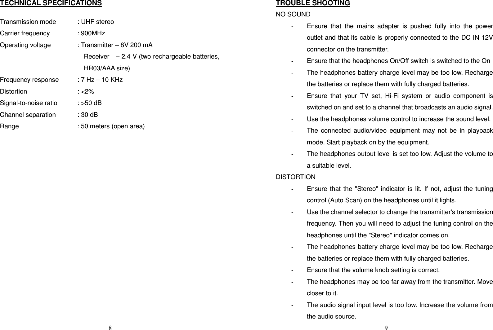   8TECHNICAL SPECIFICATIONS  Transmission mode    : UHF stereo Carrier frequency    : 900MHz Operating voltage    : Transmitter – 8V 200 mA Receiver    – 2.4 V (two rechargeable batteries, HR03/AAA size) Frequency response    : 7 Hz – 10 KHz Distortion          : &lt;2% Signal-to-noise ratio    : &gt;50 dB Channel separation    : 30 dB Range        : 50 meters (open area)                9TROUBLE SHOOTING NO SOUND -  Ensure  that  the  mains  adapter  is  pushed  fully  into  the  power outlet and that its cable is properly connected to the DC IN 12V connector on the transmitter. -  Ensure that the headphones On/Off switch is switched to the On -  The headphones battery charge level may be too low. Recharge the batteries or replace them with fully charged batteries. -  Ensure  that  your  TV  set,  Hi-Fi  system  or  audio  component  is switched on and set to a channel that broadcasts an audio signal. -  Use the headphones volume control to increase the sound level. -  The  connected  audio/video  equipment  may  not  be  in  playback mode. Start playback on by the equipment. -  The headphones output level is set too low. Adjust the volume to a suitable level. DISTORTION -  Ensure  that  the  &quot;Stereo&quot;  indicator  is  lit.  If  not,  adjust  the  tuning control (Auto Scan) on the headphones until it lights. -  Use the channel selector to change the transmitter&apos;s transmission frequency. Then you will need to adjust the tuning control on the headphones until the &quot;Stereo&quot; indicator comes on. -  The headphones battery charge level may be too low. Recharge the batteries or replace them with fully charged batteries. -  Ensure that the volume knob setting is correct. -  The headphones may be too far away from the transmitter. Move closer to it. -  The audio signal input level is too low. Increase the volume from the audio source. 