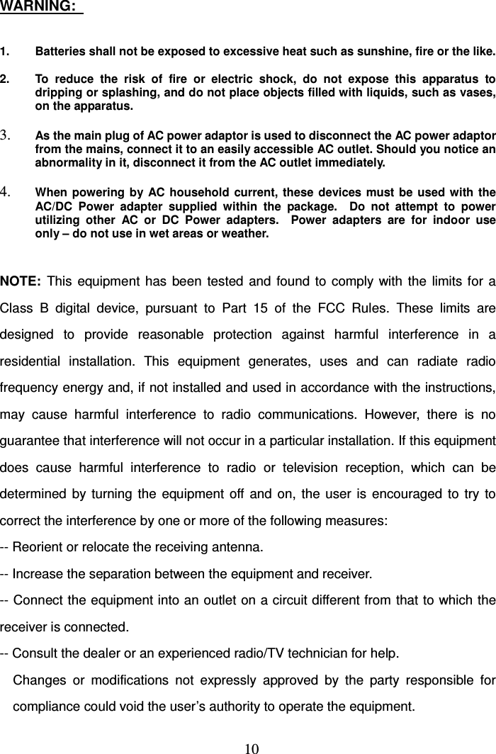   10WARNING:    1.  Batteries shall not be exposed to excessive heat such as sunshine, fire or the like.  2.  To  reduce  the  risk  of  fire  or  electric  shock,  do  not  expose  this  apparatus  to dripping or splashing, and do not place objects filled with liquids, such as vases, on the apparatus.  3. As the main plug of AC power adaptor is used to disconnect the AC power adaptor from the mains, connect it to an easily accessible AC outlet. Should you notice an   abnormality in it, disconnect it from the AC outlet immediately.  4. When powering  by  AC  household current, these  devices  must  be  used with  the AC/DC  Power  adapter  supplied  within  the  package.    Do  not  attempt  to  power utilizing  other  AC  or  DC  Power  adapters.    Power  adapters  are  for  indoor  use only – do not use in wet areas or weather.   NOTE:  This  equipment  has  been  tested  and  found  to  comply  with  the  limits  for  a Class  B  digital  device,  pursuant  to  Part  15  of  the  FCC  Rules.  These  limits  are designed  to  provide  reasonable  protection  against  harmful  interference  in  a residential  installation.  This  equipment  generates,  uses  and  can  radiate  radio frequency energy and, if not installed and used in accordance with the instructions, may  cause  harmful  interference  to  radio  communications.  However,  there  is  no guarantee that interference will not occur in a particular installation. If this equipment does  cause  harmful  interference  to  radio  or  television  reception,  which  can  be determined  by  turning  the  equipment  off  and  on,  the  user  is  encouraged  to  try  to correct the interference by one or more of the following measures: -- Reorient or relocate the receiving antenna. -- Increase the separation between the equipment and receiver. -- Connect the equipment into an outlet on a circuit different from that to which the receiver is connected. -- Consult the dealer or an experienced radio/TV technician for help. Changes  or  modifications  not  expressly  approved  by  the  party  responsible  for   compliance could void the user’s authority to operate the equipment. 