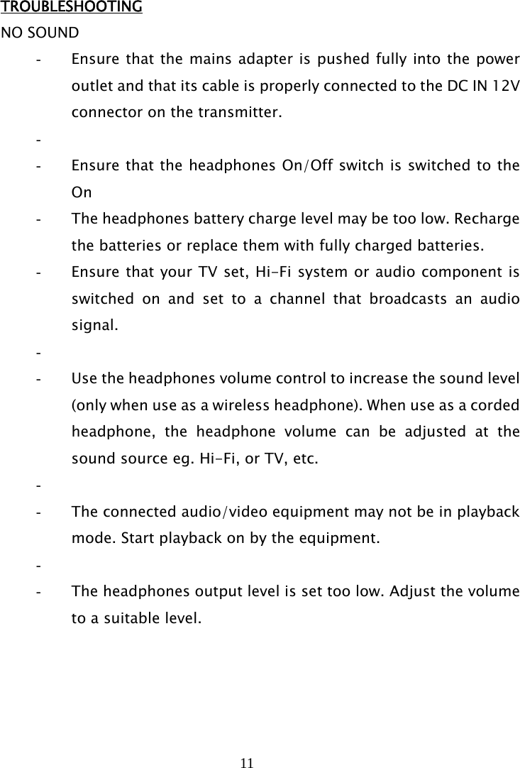 11   TROUBLESHOOTING NO SOUND - Ensure that the mains adapter is pushed fully into the power outlet and that its cable is properly connected to the DC IN 12V connector on the transmitter. -  - Ensure that the headphones On/Off switch is switched to the On - The headphones battery charge level may be too low. Recharge the batteries or replace them with fully charged batteries. - Ensure that your TV set, Hi-Fi system or audio component is switched on and set to a channel that broadcasts an audio signal. -  - Use the headphones volume control to increase the sound level (only when use as a wireless headphone). When use as a corded headphone, the headphone volume can be adjusted at the sound source eg. Hi-Fi, or TV, etc. -  - The connected audio/video equipment may not be in playback mode. Start playback on by the equipment. -  - The headphones output level is set too low. Adjust the volume to a suitable level.     