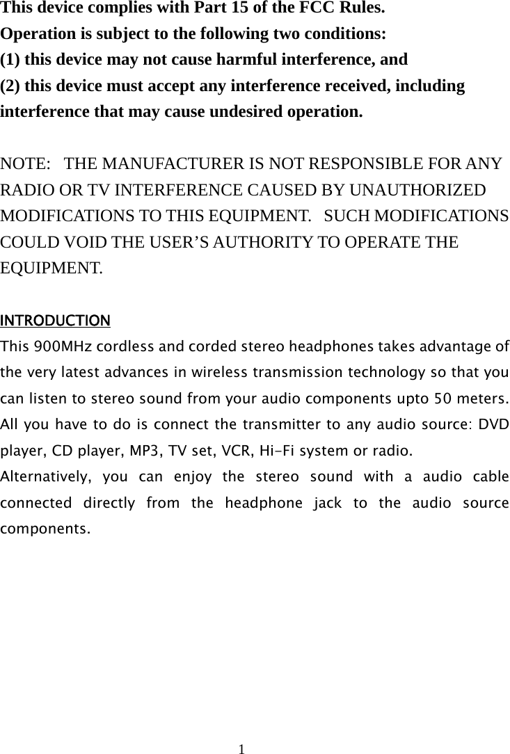 1   This device complies with Part 15 of the FCC Rules.   Operation is subject to the following two conditions:   (1) this device may not cause harmful interference, and  (2) this device must accept any interference received, including interference that may cause undesired operation.  NOTE:   THE MANUFACTURER IS NOT RESPONSIBLE FOR ANY RADIO OR TV INTERFERENCE CAUSED BY UNAUTHORIZED MODIFICATIONS TO THIS EQUIPMENT.   SUCH MODIFICATIONS COULD VOID THE USER’S AUTHORITY TO OPERATE THE EQUIPMENT.  INTRODUCTION This 900MHz cordless and corded stereo headphones takes advantage of the very latest advances in wireless transmission technology so that you can listen to stereo sound from your audio components upto 50 meters.  All you have to do is connect the transmitter to any audio source: DVD player, CD player, MP3, TV set, VCR, Hi-Fi system or radio. Alternatively, you can enjoy the stereo sound with a audio cable connected directly from the headphone jack to the audio source components.        