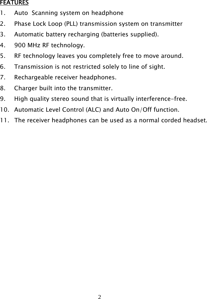 2    FEATURES 1. Auto  Scanning system on headphone 2. Phase Lock Loop (PLL) transmission system on transmitter 3. Automatic battery recharging (batteries supplied). 4. 900 MHz RF technology. 5. RF technology leaves you completely free to move around. 6. Transmission is not restricted solely to line of sight. 7. Rechargeable receiver headphones. 8. Charger built into the transmitter. 9. High quality stereo sound that is virtually interference-free. 10. Automatic Level Control (ALC) and Auto On/Off function. 11.  The receiver headphones can be used as a normal corded headset. 