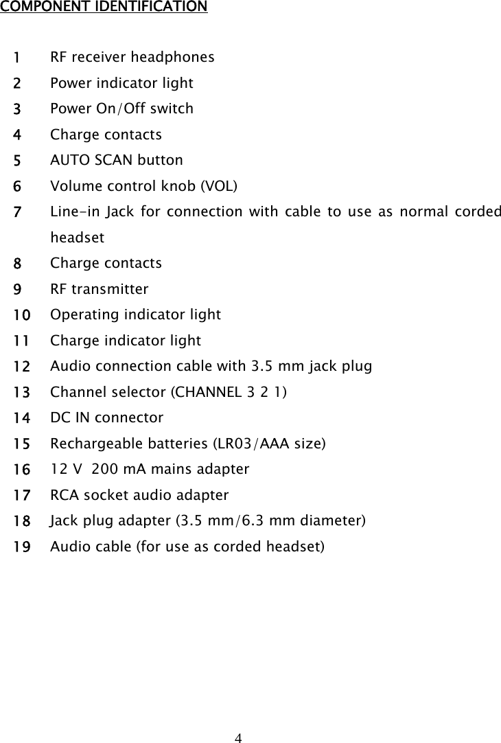 4   COMPONENT IDENTIFICATION  1 RF receiver headphones 2 Power indicator light 3 Power On/Off switch 4 Charge contacts 5 AUTO SCAN button  6 Volume control knob (VOL) 7 Line-in Jack for connection with cable to use as normal corded headset 8 Charge contacts 9 RF transmitter 10 Operating indicator light 11 Charge indicator light 12 Audio connection cable with 3.5 mm jack plug 13 Channel selector (CHANNEL 3 2 1) 14 DC IN connector 15 Rechargeable batteries (LR03/AAA size) 16 12 V  200 mA mains adapter 17 RCA socket audio adapter 18 Jack plug adapter (3.5 mm/6.3 mm diameter) 19 Audio cable (for use as corded headset)   