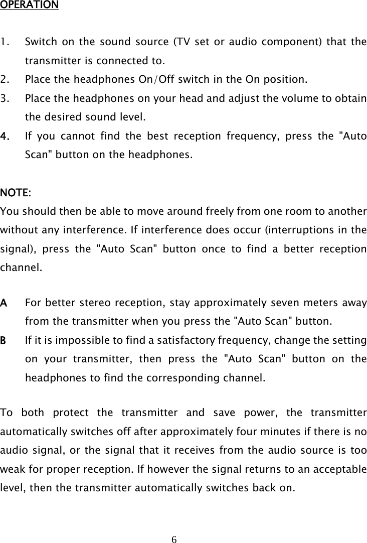 6   OPERATION  1. Switch on the sound source (TV set or audio component) that the transmitter is connected to. 2. Place the headphones On/Off switch in the On position. 3. Place the headphones on your head and adjust the volume to obtain the desired sound level. 4. If you cannot find the best reception frequency, press the &quot;Auto Scan&quot; button on the headphones.   NOTE: You should then be able to move around freely from one room to another without any interference. If interference does occur (interruptions in the signal), press the &quot;Auto Scan&quot; button once to find a better reception channel.  A  For better stereo reception, stay approximately seven meters away from the transmitter when you press the &quot;Auto Scan&quot; button. B  If it is impossible to find a satisfactory frequency, change the setting on your transmitter, then press the &quot;Auto Scan&quot; button on the headphones to find the corresponding channel.  To both protect the transmitter and save power, the transmitter automatically switches off after approximately four minutes if there is no audio signal, or the signal that it receives from the audio source is too weak for proper reception. If however the signal returns to an acceptable level, then the transmitter automatically switches back on.   