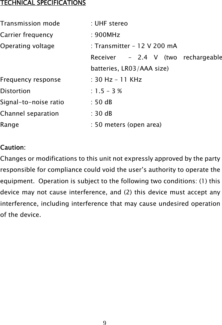 9   TECHNICAL SPECIFICATIONS  Transmission mode     : UHF stereo Carrier frequency      : 900MHz Operating voltage      : Transmitter – 12 V 200 mA Receiver  – 2.4 V (two rechargeable batteries, LR03/AAA size) Frequency response    : 30 Hz – 11 KHz Distortion         : 1.5 – 3 % Signal-to-noise ratio    : 50 dB Channel separation     : 30 dB Range     : 50 meters (open area)  Caution:  Changes or modifications to this unit not expressly approved by the party responsible for compliance could void the user’s authority to operate the equipment.  Operation is subject to the following two conditions: (1) this device may not cause interference, and (2) this device must accept any interference, including interference that may cause undesired operation of the device.    