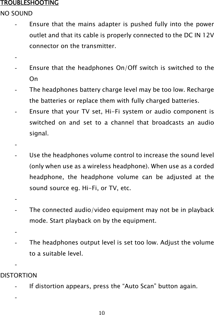 10   TROUBLESHOOTING NO SOUND - Ensure that the mains adapter is pushed fully into the power outlet and that its cable is properly connected to the DC IN 12V connector on the transmitter. -  - Ensure that the headphones On/Off switch is switched to the On - The headphones battery charge level may be too low. Recharge the batteries or replace them with fully charged batteries. - Ensure that your TV set, Hi-Fi system or audio component is switched on and set to a channel that broadcasts an audio signal. -  - Use the headphones volume control to increase the sound level (only when use as a wireless headphone). When use as a corded headphone, the headphone volume can be adjusted at the sound source eg. Hi-Fi, or TV, etc. -  - The connected audio/video equipment may not be in playback mode. Start playback on by the equipment. -  - The headphones output level is set too low. Adjust the volume to a suitable level. -  DISTORTION - If distortion appears, press the “Auto Scan” button again. -  